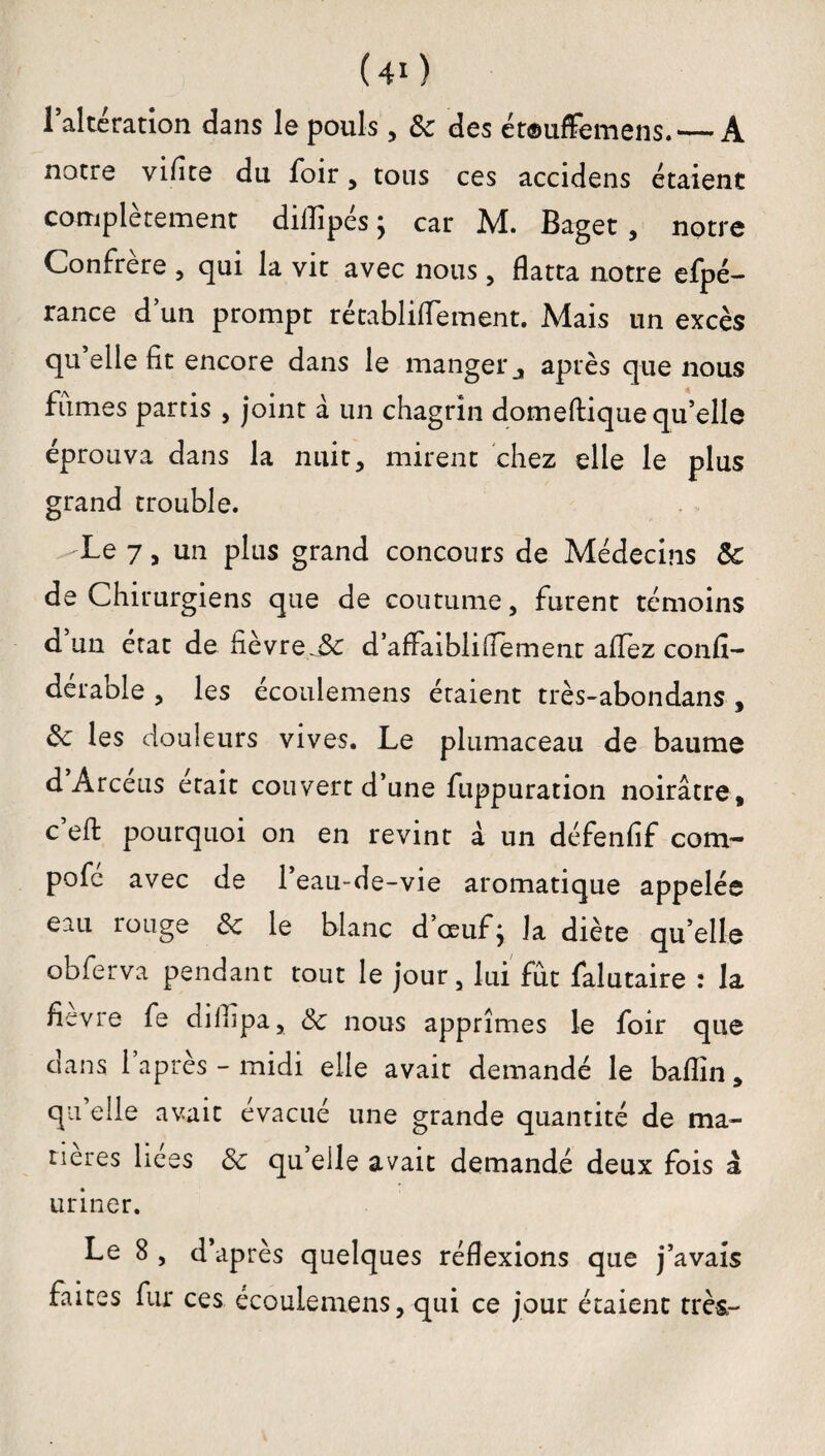 (40 Altération dans le pouls, 3c des ét©uffemens.— A notre viflte du foir, tous ces accidens étaient complètement diilipés ; car M. Baget , notre Confrère , qui la vit avec nous, flatta notre efpé- rance d’un prompt rétablitfement. Mais un excès qu elle fit encore dans le manger après que nous fumes partis , joint à un chagrin domeflique qu’elle éprouva dans la nuit, mirent chez elle le plus grand trouble. Le 7 > un plus grand concours de Médecins 5c de Chirurgiens que de coutume, furent témoins d un état de fièvre d’aflaibliflement allez confl- dérable , les écoulemens étaient très-abondans , 3c les douleurs vives. Le plumaceau de baume d Arceus était couvert d’une fuppuration noirâtre, c’efl: pourquoi on en revint à un défenfif com- pofe avec de l’eau-de-vie aromatique appelée eau rouge 3c le blanc d’œuf; la diète quelle obferva pendant tout le jour, lui fût falutaire : la flevre fe cüflipa, 3c nous apprîmes le foir que dans l’après-midi elle avait demandé le baflin, qu’elle avait évacué une grande quantité de ma¬ tières liees 3c qu’elle avait demandé deux fois â uriner. Le 8 , d’après quelques réflexions que j’avais faites fur ces écoulemens, qui ce jour étaient très-