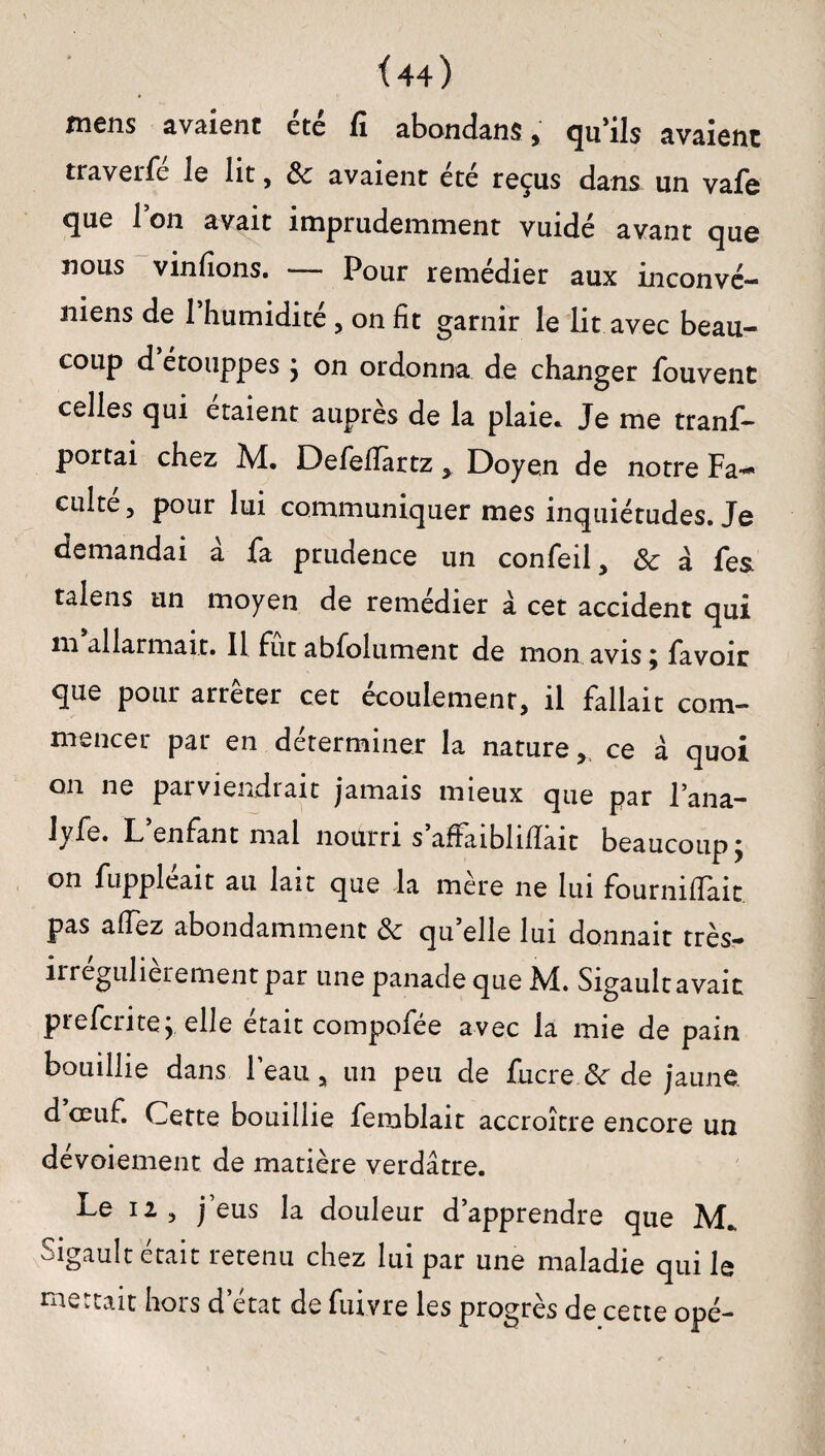 mens avaient été fi abondant, qu’ils avaient traverfe le lit, de avaient ete reçus dans un vaSe que l’on avait imprudemment vuidé avant que nous vinfions. — Pour remédier aux inconvé- niens de 1 humidité, on fit garnir le lit avec beau¬ coup d étouppes } on ordonna de changer fouvent celles qui étaient auprès de la plaie* Je me trans¬ portai chez M. Defefiartz , Doyen de notre Fa¬ culté, pour lui communiquer mes inquiétudes. Je demandai à fa prudence un confeil, de à Ses talens un moyen de remédier à cet accident qui ni allarmait. Il fut abfolument de mon avis ; Savoir que pour arrêter cet écoulement, il fallait com¬ mencer par en déterminer la nature, ce à quoi on ne parviendrait jamais mieux que par l’ana- lyfe. L’enfant mal nourri s’affaiblifiâit beaucoup; on Suppléait au lait que la mere ne lui fournifiait pas a fiez abondamment de qu’elle lui donnait très- îrregulierement par une panade que M. Sigaultavait preferite; elle était compofée avec la mie de pain bouillie dans l’eau, un peu de Sucre.de de jaune, d œuf. Cette bouillie Semblait accroître encore un dévoiement de matière verdâtre. Le 12, j’eus la douleur d’apprendre que M* oigault était îetenu chez lui par une maladie qui le mettait hors d’état de fuivre les progrès de cette opé-