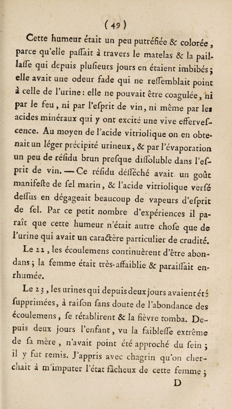 Cette humeur était un peu putréfiée 8c colorée * parce quelle paflait à travers le matelas 8c la pail- lafle qui depuis plufieurs jours en étaient imbibés 5 elle avait une odeur fade qui ne refTemblait point a celle de l’urine: elle 11e pouvait être coagulée, ni par le reu , ni par 1 efprit de vin, ni même par lei acides minéraux qui y ont excité une vive effervef- cence. Au moyen de l’acide vitriolique on en obte- naitun léger précipité urineux, & par 1 évaporation un peu de réfidu brun prefque difloluble dans l’ef- prit de vin.—Ce réfidu déliée hé avait un goût manifefte de fel marin, 8c lacide vitriolique verfé dellus en dégageait beaucoup de vapeurs d’efprit de fel. Par ce petit nombre d expériences il pa¬ raît que cette humeur n’était autre chofe que de 1 urine qui avait un caractère particulier de crudité. Le 2z , les écoulemens continuèrent d’être abon¬ dons ; la femme était très-affaiblie 8c paraillait en¬ rhumée. Le 23, les urines qui depuisdeuxjours avaient été fupprimées, a raifon fans doute de l’abondance des ecoulemens , fe rétablirent 8c la fièvre tomba. De¬ puis deux jours l’enfant, vu la faiblefle extrême de fa mere , n avait point été approché du fein 3 il y fut remis. J’appris avec chagrin qu’on cher- enait à m imputer l’état fâcheux de cette femme \ D