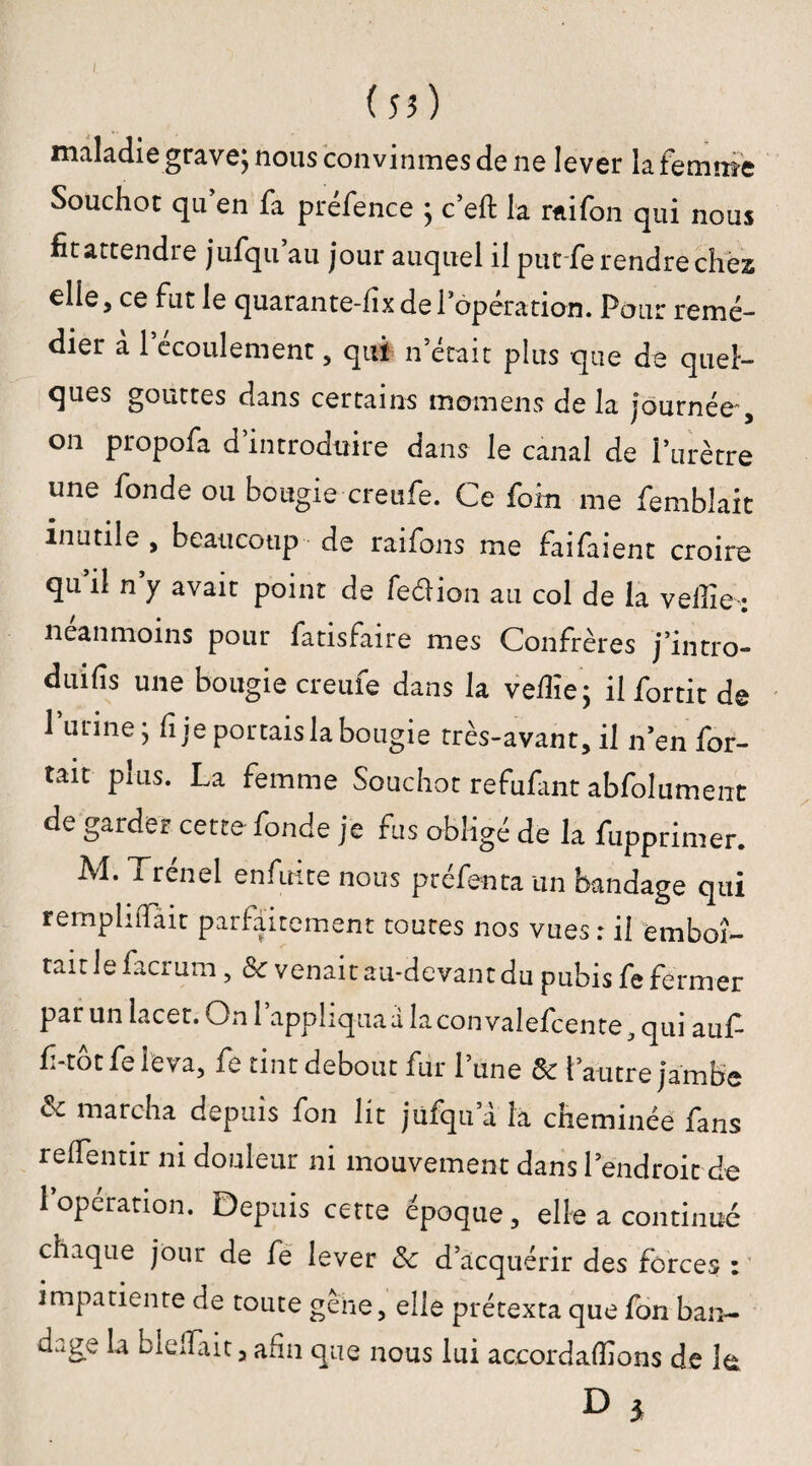 I (53) maladie grave; nous convînmes de ne lever la femme Souchot qu’en fa préfence ; c’eft la rfiifon qui nous fit attendre jufqu’au jour auquel il put fe rendre chez elle, ce fut le quarante-fix de l’opération. Pour remé¬ dier à l’écoulement, qui n’était plus que de quel¬ ques gouttes dans certains momens de la journée' , on propofa d’introduire dans le canal de l’urètre une fonde ou bougie creufe. Ce foin me femblait inutile , beaucoup de raifons me faifaient croire qu’il n’y avait point de fe&ion au col de la velîie ; neanmoins pour fatisfaire mes Confrères j’intro- duifis une bougie creufe dans la vefiïe; il fortit de 1 urine; h je portais la bougie très-avant, il n’en Por¬ tait puis. La femme Souchot refufant abfolument de garder cette fonde je fus obligé de la fupprimer. ^renid en fuite nous prefenta un bandage qui remplirait parfaitement toutes nos vues : il emboî¬ tait le facrum, & venait au-devant du pubis fe fermer par un lacet. On l’appliqua a la convalefcente, qui auf- f-totfe leva, fe tint debout fur 1 une de l’autre jambe de marcha depuis fon lit jufqu a la cheminée fans relfentir ni douleur ni mouvement dans l’endroit de 1 opération. Depuis cette époque, elle a continué chaque jour de fe lever &e d’acquérir des forces : impatiente de toute gène, elle prétexta que fon ban- u..ge la blelTàit, afin que nous lui acoordafiîons de îa