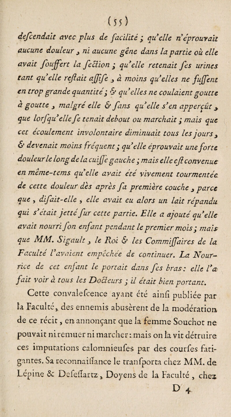 defcenda.lt avec plus de facilité ; qu’elle n éprouvait aucune douleur ^ ni aucune gêne dans la partie où elle avait foujfert la feclion * qu elle retenait fes urines tant qu elle refait ajffe j à moins qu elles ne fujfent en trop grande quantité ; & qu elles ne coulaient goutte a goutte j malgré elle & fans qu elle s’en appercût y que lorfqu elle fe tenait debout ou marchait ; mais que cet écoulement involontaire diminuait tous les jours ^ & devenait moins fréquent ; qu elle éprouvait une forte douleur le long delà cuife gauche ; mais elle cf convenue en meme-tems quelle avait été vivement tourmentée de cette douleur des apres fa première couche j parce que , difait-elle , elle avait eu alors un lait répandu qui s’était jetté fur cette partie. Elle a ajouté quelle avait nourri fon enfant pendant le premier mois ; mais que MM. Sigault le Roi & les Commiffaires de la Faculté l’avaient empêchée de continuer. La Nour¬ rice de cet enfant le portait dans fes bras : elle l’a fait voir a tous les Docteurs j il était bien portant. Cette convaiefcence ayant été ainfi publiée par la Faculté,, des ennemis abusèrent de la modération de ce récit, en annonçant que la femme Souchot ne pouvait niremuer ni marcher-.. mais on la vit détruire ces imputations calomnieufes par des courfes fati¬ gantes. Sa reconnaidance le tranfporta chez MM. de Lépine Defeflartz * Doyens de la Faculté , chex