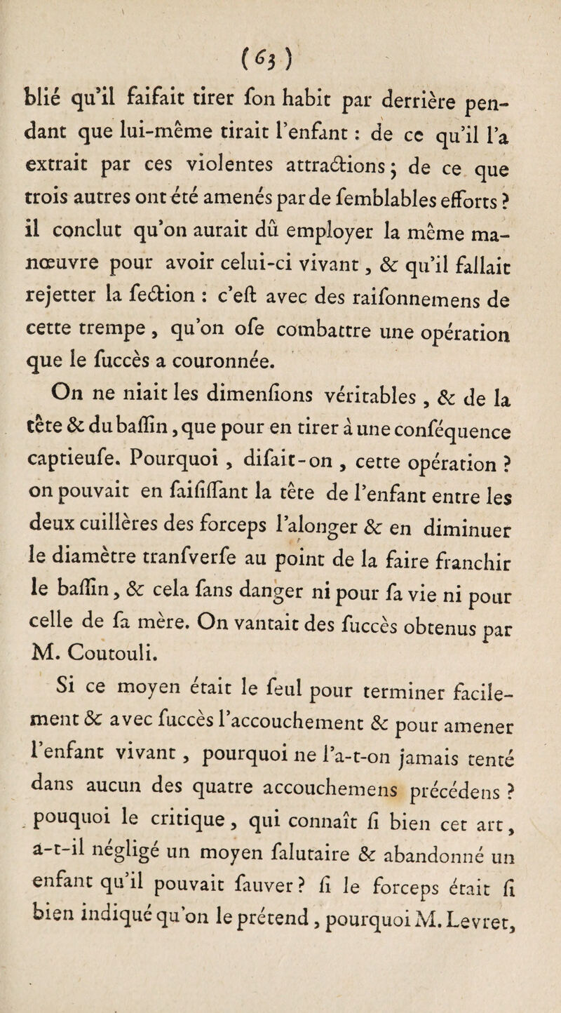 (*3) biié qu’il faifait tirer fon habit par derrière pen¬ dant que lui-même tirait l’enfant : de cc qu’il l’a extrait par ces violentes attra&ions; de ce que trois autres ont été amenés par de femblables efforts ? il conclut qu’on aurait dû employer la même ma¬ nœuvre pour avoir celui-ci vivant, 8c quil fallait rejetter la fe&ion : c’eft avec des raifonnemens de cette trempe , qu’on ofe combattre une opération que le fuccès a couronnée. On ne niait les dimenfions véritables , & de la tête 8c du bafîin, que pour en tirer à une conféquence captieufe. Pourquoi , difait-on , cette opération ? on pouvait en faififfant la tête de l’enfant entre les deux cuillères des forceps l’alonger 8c en diminuer le diamètre tranfverfe au point de la faire franchir le badin 5 8c cela fans danger ni pour fa vie ni pour celle de fa mere. On vantait des fuccès obtenus par M. Coutouli. Si ce moyen était le feul pour terminer facile¬ ment & avec fuccès 1 accouchement 8c pour amener l’enfant vivant, pourquoi ne l’a-t-on jamais tenté dans aucun des quatre accouchemens précédais ? . p°uquoi le critique, qui connaît fi bien cet art, a-t-il négligé un moyen falutaire 8c abandonné un enfant qu il pouvait fauver ? fi le forceps était fi bien indiqué qu’on le prétend, pourquoi M. Levret,