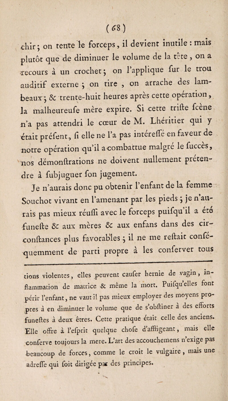 w chir ; on tente le forceps, il devient inutile : mais plutôt que de diminuer le volume de la tête, on a recours à un crochet} on 1 applique fur le trou auditif externe , on tire , on arrache des lam¬ beaux j & trente-huit heures apres cette operation, la malheureufe mère expire. Si cette trille fcene n’a pas attendri le cœur de M. Lheritier qui y était préfent, fi elle ne la pas intéreffé en faveur de notre opération qu’il a combattue maigre le fucces, nos dëmonftrations ne doivent nullement préten¬ dre à fubjuguer fon jugement. Je n’aurais donc pu obtenir l’enfant de la femme Souchot vivant en l’amenant par les pieds ^ je n au¬ rais pas mieux réulïi avec le forceps puifqu il a été funefte & aux mères ôc aux enfans dans des cir- confiances plus favorables j il 11e me reliait corné- quemment de parti propre a les conferver tous lions violentes, elles peuvent caufer hernie de vagin, in¬ flammation de matrice & même la mort. Puifqu elles font périr l’enfant, ne vaut il pas mieux employer des moyens pro¬ pres à en diminuer le volume que de s’obftiner à des efforts funeftes à deux êtres. Cette pratique était celle des anciens* Elle offre à l’efprit quelque chofe d’affligeant, mais elle conferve toujours la mere. L’art des accouchemens n’exige pas beaucoup de forces, comme le croit le vulgaire, mais une adreffe qui foit dirigée pa* des principes.