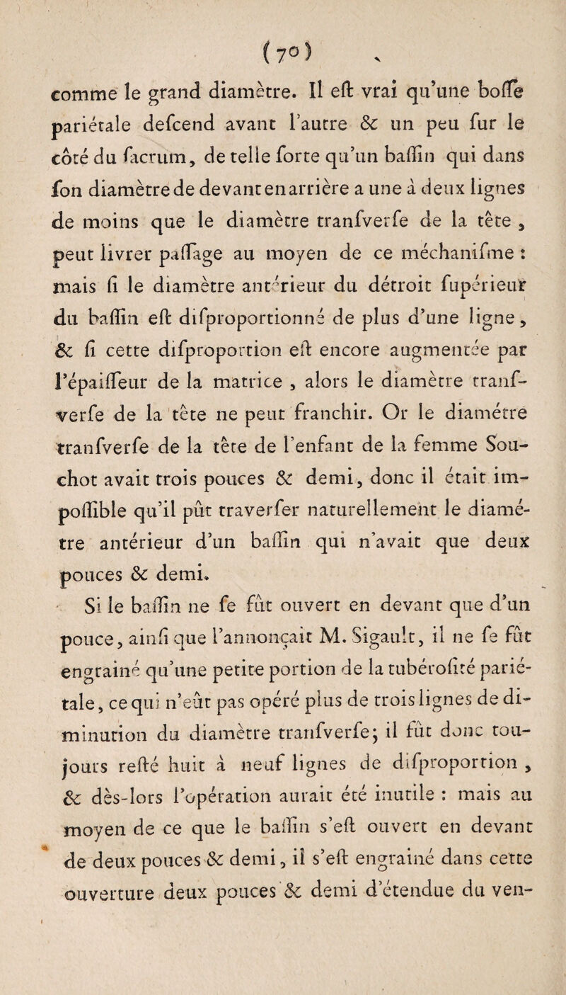 ( 7° ) comme le grand diamètre. Il eft vrai qu’une bofle pariétale defcend avant l’autre 8c un peu fur le coté du facrum, de telle forte qu’un badin qui dans fon diamètre de devant en arrière a une à deux lignes de moins que le diamètre tranfverfe de la tète * peut livrer paflage au moyen de ce méchanifme : mais (i le diamètre antérieur du détroit fupérieur du baffin eft difproportionné de plus d’une ligne, 8c fi cette difproportion ed encore augmentée par l’épaideur de la matrice , alors le diamètre tranf¬ verfe de la tête ne peut franchir. Or le diamètre tranfverfe de la tète de l’enfant de la femme Sou- chot avait trois pouces 8c demi, donc il était im¬ posable qu’il pût traverfer naturellement le diamè¬ tre antérieur d’un badin qui n’avait que deux pouces 8c demi* Si le badin ne fe fût ouvert en devant que d’un pouce, ainfi que l’annonçait M. Sigault, il ne fe fût engrainé qu’une petite portion de la tubérodté parié¬ tale , ce qui n’eût pas opéré plus de trois lignes de di¬ minution du diamètre tranfverfe; il fût donc tou¬ jours relié huit à neuf lignes de difproportion , 8c dès-lors l’opération aurait été inutile : mais au moyen de ce que le badin s’elt ouvert en devant de deux pouces 8c demi, iî s’eft engrainé dans cette ouverture deux pouces'& demi d’étendue du ven-