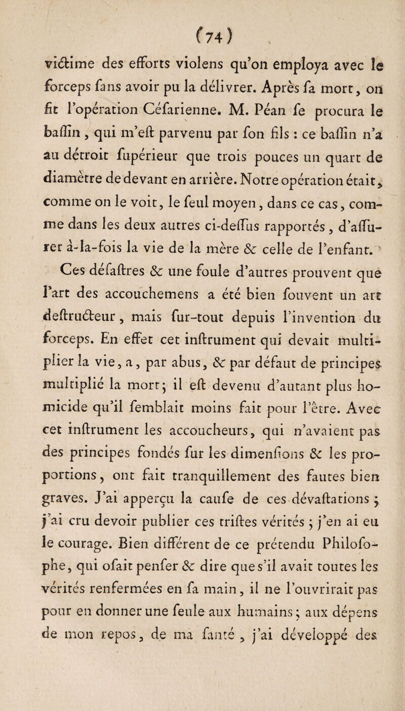 vi&ime des efforts violens qu’on employa avec le forceps fans avoir pu la délivrer. Après fa mort, on fit l’opération Céfarienne. M. Péan fe procura le badin , qui m’eft parvenu par fon fils : ce badin n’a au détroit fupérieur que trois pouces un quart de diamètre de devant en arrière. Notre opération était* comme on le voit, le feul moyen, dans ce cas, com¬ me dans les deux autres ci-deffus rapportés, d’affu- rer à-Ia-fois la vie de la mère 8c celle de l’enfant. ' Ces defaftres 8c une foule d’autres prouvent que Part des accouchemens a été bien fou vent un art deftrudreur, mais fur-tout depuis l’invention du forceps. En effet cet inftrument qui devait multi¬ plier la vie, a, par abus, 8c par défaut de principes multiplié la mort* il eft devenu d’autant plus ho¬ micide qu’il femblait moins fait pour l’être. Avec cet inftrument les accoucheurs, qui n’avaient pas des principes fondés fur les dimenfions 8c les pro¬ portions, ont fait tranquillement des fautes bien graves. J’ai apperçu la caufe de ces dévaftations j )’ai cru devoir publier ces triftes vérités ; j’en ai eu le courage. Bien différent de ce prétendu Philofo- phe, qui ofait penfer 8c dire que s’il avait toutes les vérités renfermées en fa main, il ne l’ouvrirait pas pour en donner une feule aux humains; aux dépens de mon repos, de ma fanté , j’ai développé des