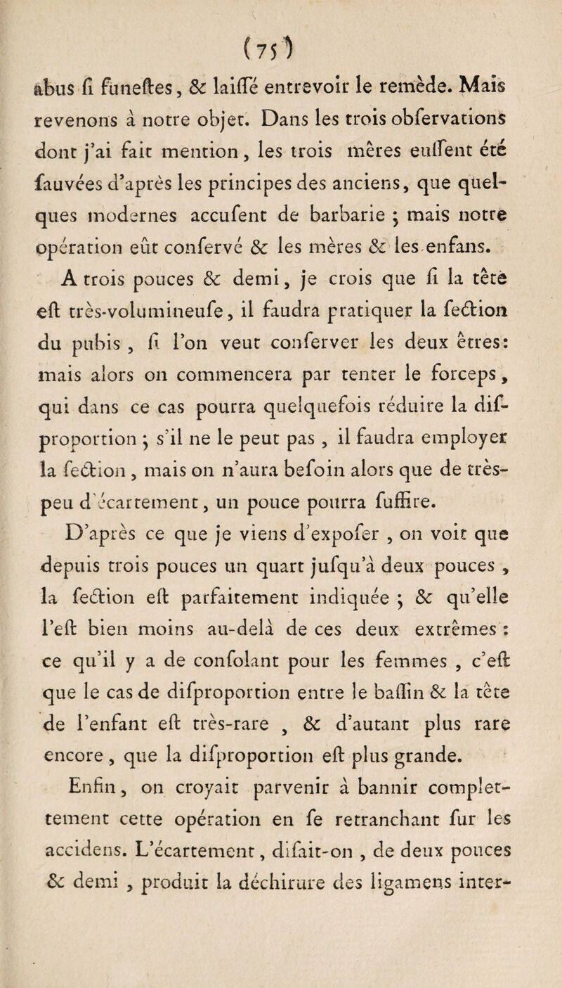 (751 abus fi funeftes, 8c laide entrevoir le remède. Mais revenons à notre objet. Dans les trois obfervations dont j’ai fait mention, les trois mères en fient été Sauvées d’après les principes des anciens, que quel¬ ques modernes accufent de barbarie } mais notre opération eût confervé 8c les mères 8c les enfans. A trois pouces 8c demi, je crois que fi la tête eft très-volumineufe, il faudra pratiquer la fedion du pubis , fi l’on veut conferver les deux êtres: mais alors on commencera par tenter le forceps, qui dans ce cas pourra quelquefois réduire la dis¬ proportion s’il ne le peut pas , il faudra employer la fedion , mais on n’aura befoin alors que de très- peu d écartement, un pouce pourra Suffire. D’après ce que je viens dexpofer , on voit que depuis trois pouces un quart jufqu’à deux pouces , la fedion eff parfaitement indiquée ; 8c qu’elle l’eft bien moins au-delà de ces deux extrêmes : ce qu’il y a de confolant pour les femmes , c’efi: que le cas de difproportion entre le bafiin 8c la tête de l’enfant eft très-rare } 8c d’autant plus rare encore, que la difproportion eft plus grande. Enfin, on croyait parvenir à bannir complet- tement cette opération en fe retranchant fur les accidens. L’écartement, difait-on , de deux pouces 8c demi , produit la déchirure des ligamens inter-