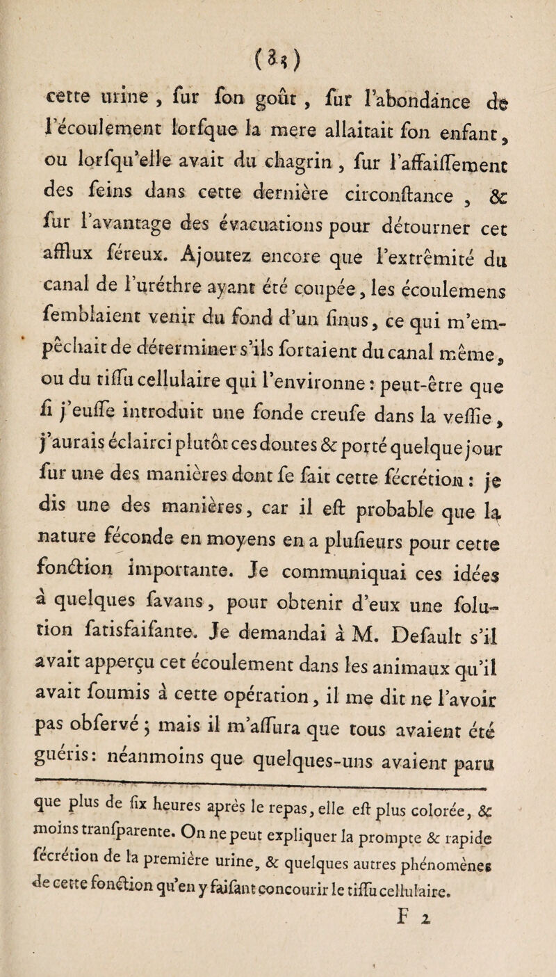 (*0 cette urine , fur fon goût , fur l’abondance de l’écoulement lorfque la mere allaitait fon enfant, ou lorsqu’elle avait du chagrin , fur raffailTeroent des feins dans cette dernière circonûance & fur l’avantage des évacuations pour détourner cet afflux féreux. Ajoutez encore que l’extrémité du canal de l’uréthre ayant été coupée, les écoulemens Semblaient venir du fond d’un finus, ce qui m’em- pechait ae déterminer s ils fortaient du canal même, ou du tiflu cellulaire qui 1 environne : peut-être que fi j’euffle introduit une fonde creufe dans la veille, j’aurais éclairci plutôt ces doutes & porté quelque jour fur une des manières dont fe fait cette fécrétion : je dis une des manières, car il eft probable que h nature fécondé en moyens en a plufîeurs pour cette fonélion importante. Je communiquai ces idées a quelques favans, pour obtenir d’eux une folu- tion fatisfaifante. Je demandai à M. Default s’il avait apperçu cet écoulement dans les animaux qu’il avait fournis à cette opération, il me dit ne l’avoir pas obfervé ; mais il m’afflira que tous avaient été guéris: neanmoins que quelques-uns avaienr paru que plus de fix heures après le repas, elle eft plus colorée, & moins tranfparente. On ne peut expliquer la prompte & rapide fecretion de la première urine, & quelques autres phénomènes de cette fonction qu’en y faifant concourir le tiftii cellulaire. F 2 1