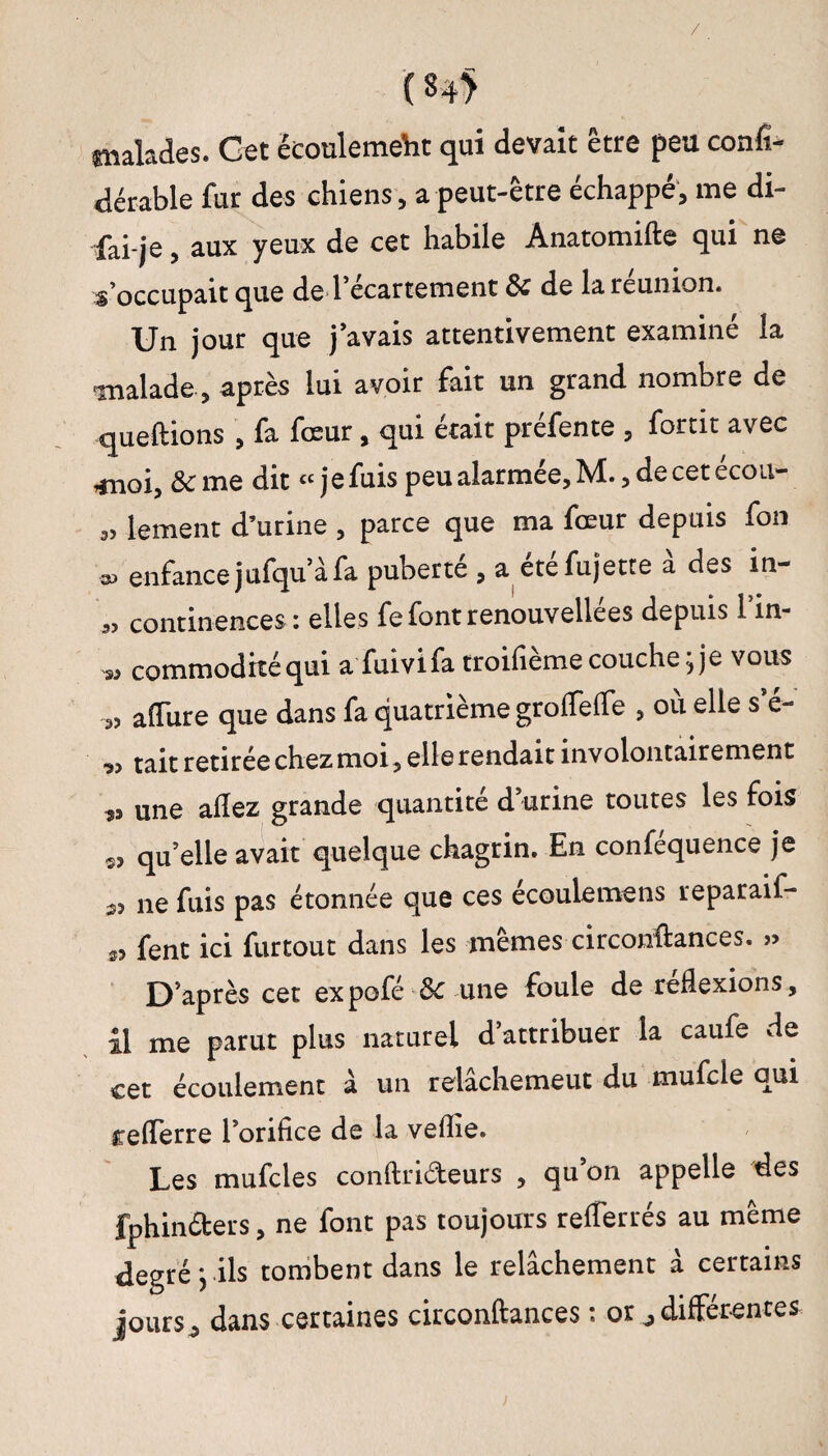 malades. Get êeouleme'ht qui devait être peu confî- dérable fur des chiens} a peut-être échappé, me di- fai-je, aux yeux de cet habile Anatomifte qui ne s’occupait que de l ecartement de de la reunion. Un jour que j’avais attentivement examiné la malade, après lui avoir fait un grand nombre de queftions , fa fœur, qui était préfente , fortit avec moi, &me dit « jefuis peu alarmée, M., de cet écou- ,, lement d’urine , parce que ma fœur depuis fon •» enfance jufqu’àfa puberte , a etefujette a des in- ,5 continences: elles fefontrenouvellees depuis 1 in- >3 commodhéqui a fuivifa troifième couche; je vous „ a dure que dans fa quatrième grolfelfe , où elle s’é- « tait retirée chez moi, elle rendait involontairement s, une allez grande quantité d’urine toutes les fois ■s, qu’elle avait quelque chagrin. En conféquence je „ ne fuis pas étonnée que ces écoulemens reparaif- s, fent ici furtout dans les mêmes circonftances. D’après cet expofé & une foule de réflexions, il me parut plus naturel d’attribuer la caufe de cet écoulement à un relâchemeut du mufcle qui reflerre l’orifice de la veflîe. Les mufcles conftrideurs , qu’on appelle des fphinéters, ne font pas toujours reflerrés au même degré ; ils tombent dans le relâchement à certains jours, dans certaines circonftances : or ,différences