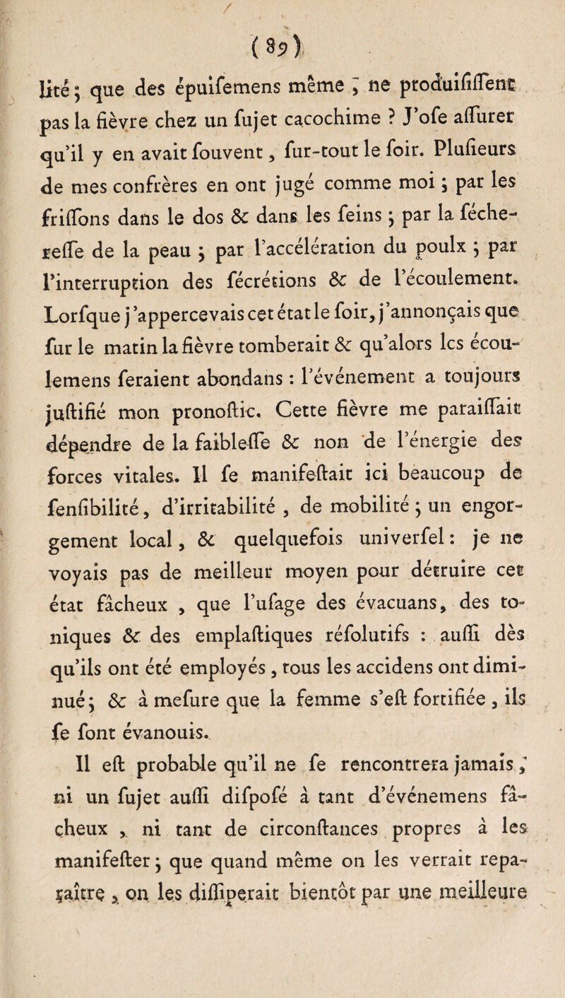 / ( §i>) lité ; que des épuifemens même ; ne produit!flenc pas la fièvre chez un fujet cacochime ? J’ofe affiirer qu’il y en avait fouvent , fur-tout le foir. Plufieurs de mes confrères en ont jugé comme moi ; par les friffons dans le dos & dans les feins ; par la féche- reffe de la peau } par l’accélération du poulx ; par l’interruption des fécrétions 8c de 1 écoulement. Lorfque j’appercevaiscetétatle foir, j annonçais que fur le matin la fièvre tomberait 8c qu alors les écou- lemens feraient abondans : l’événement a toujours juftifié mon pronoftic, Cette fièvre me paraiiïait dépendre de la faibleiïe 8c non de l’énergie des forces vitales. Il fe manifeftait ici beaucoup de fenfibilité, d’irritabilité , de mobilité ; un engor¬ gement local, 8c quelquefois univerfel: je ne voyais pas de meilleur moyen pour détruire cet état fâcheux , que l’ufage des évacuans, des to¬ niques 8c des emplaftiques réfolutifs : aufli dès qu’ils ont été employés , tous les accidens ont dimi¬ nué ] 8c à mefure que la femme s’eft fortifiée , ils fe font évanouis. Il eft probable qu’il ne fe rencontrera jamais > ni un fujet aufil difpofé à tant d’événemens fâ¬ cheux , ni tant de circonftances propres â les manifefter * que quand même on les verrait repa¬ raître , on les diffiperait bientôt par une meilleure