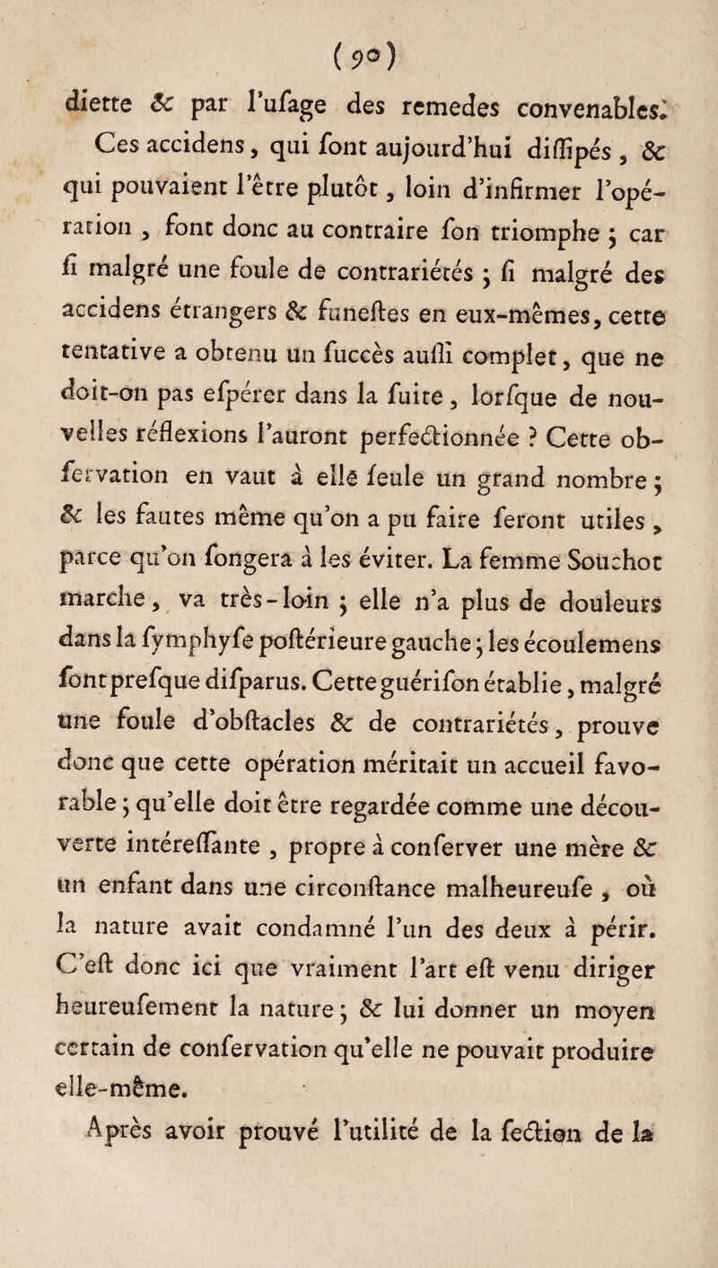 (9*) diette 8c par 1 ufage des rcmedes convenables* Ces accidens, qui font aujourd’hui diflipés , 8c qui pouvaient l’être plutôt , loin d’infirmer l’opé¬ ration , font donc au contraire fon triomphe £ car fi malgré une foule de contrariétés ; fi malgré des accidens étrangers 8c funeftes en eux-mêmes, cette tentative a obtenu un fuccès aufii complet, que ne doit-on pas efpérer dans la fuite, lorfque de nou¬ velles réflexions l’auront perfeéHonnée ? Cette ob- fervation en vaut à elle feule un grand nombre $ 8c les fautes même qu’on a pu faire feront utiles , parce qu’on Longera â les éviter. La femme Sotichoc marche, va très-loin ; elle n’a plus de douleurs dans la fymphyfe poftérieure gauche} les écoulemens fontprefque difparus. Cette guérifon établie, malgré une foule d’obftacles 8c de contrariétés, prouve donc que cette opération méritait un accueil favo¬ rable ; qu’elle doit être regardée comme une décou¬ verte intéreflànte , propre a conferver une mère 8c un enfant dans une circonftance malheureufe , ou la nature avait condamné l’un des deux à périr. C’efl: donc ici que vraiment l’art eft venu diriger heureufement la nature j 8c lui donner un moyen certain de confervation qu’elle ne pouvait produire elle-même. Après avoir prouvé l’utilité de la feélion de h