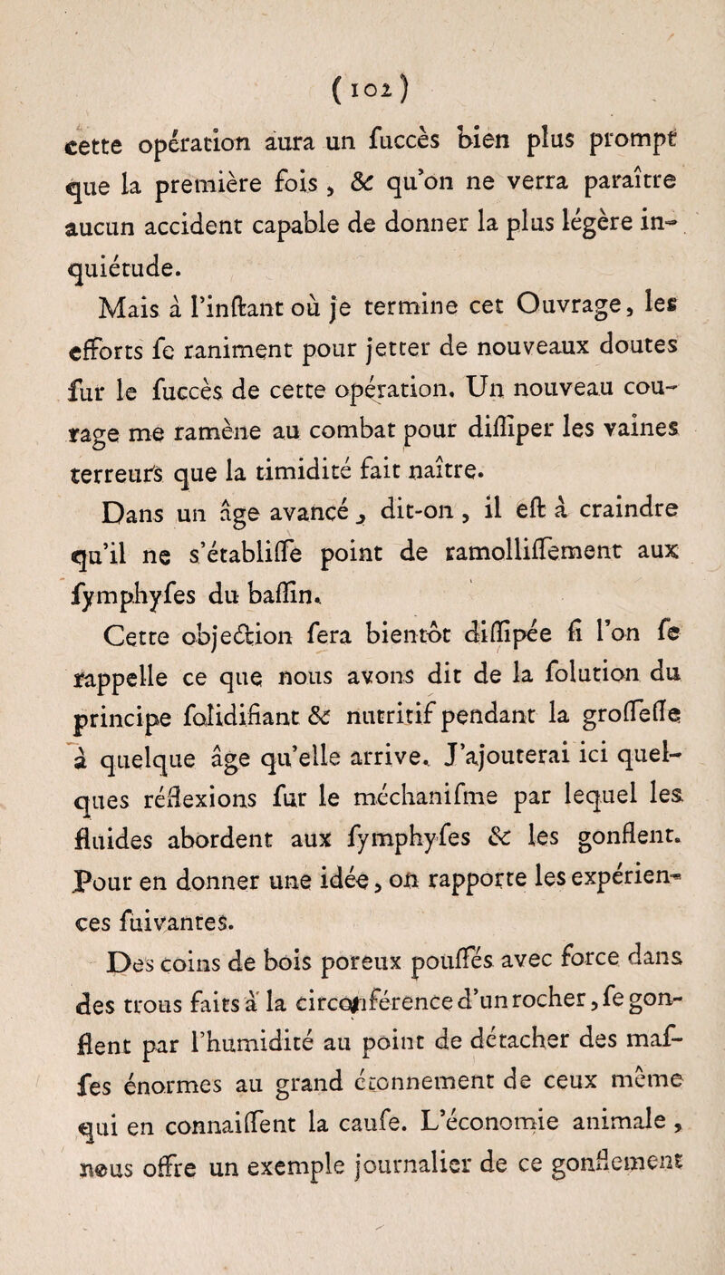 ( 101 ) cette opération aura un fuccès bien plus prompt que la première fois , & quon ne verra paraître aucun accident capable de donner la plus légère in¬ quiétude. Mais à Pinftant où je termine cet Ouvrage, les efforts fe raniment pour jetcer de nouveaux doutes fur le fuccès de cette opération. Un nouveau cou¬ rage me ramène au combat pour dilîiper les vaines terreurs que la timidité fait naître. Dans un âge avancé dit-on , il eft à craindre qu’il ne s’établiffe point de ramolliffement aux fymphyfes du bafîîn.. Cette obje&ion fera bientôt difîipée fi l’on fe rappelle ce que nous avons dit de la folution du principe foîidifiant & nutritif pendant la grofletfe a quelque âge quelle arrive. J’ajouterai ici quel¬ ques réflexions fur le méchanifme par lequel les fluides abordent aux fymphyfes &c les gonflent. .Pour en donner une idée, on rapporte les expérien¬ ces fuivanres. Des coins de bois poreux poufïes avec force dans des trous faits a la circonférence d*un rocher ,fegonr fient par l’humidité au point de détacher des maf- fes énormes au grand étonnement de ceux même qui en connaiffent la caufe. L’économie animale , îieus offre un exemple journalier de ce gonflement