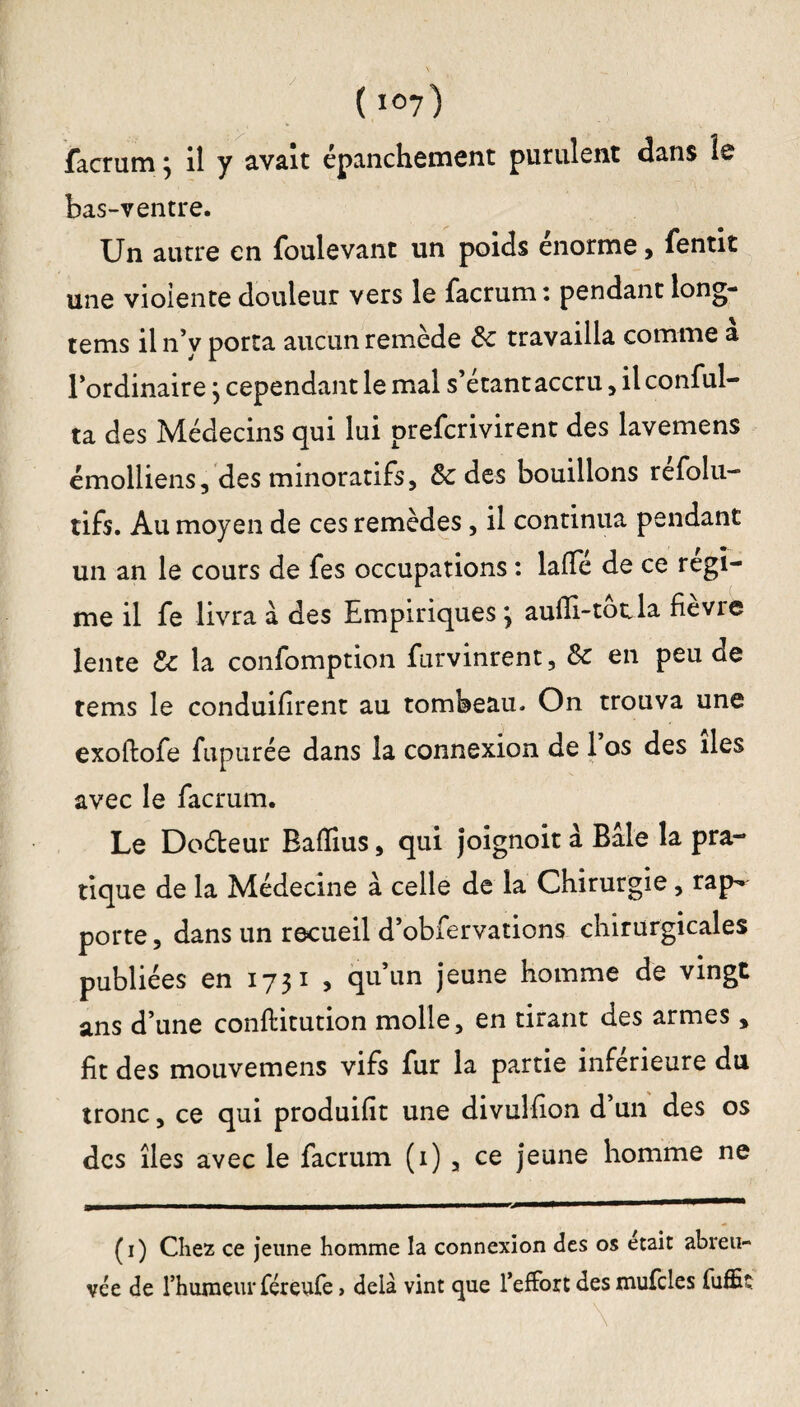 / ( *07) facrum ; il y avait épanchement purulent dans le bas-ventre. Un autre en foulevant un poids énorme, fentit une vioiente douleur vers le facrum : pendant long- tems il n’y porta aucun remède te travailla comme a l’ordinaire} cependant le mal s’étant accru , il conful- ta des Médecins qui lui prefcrivirent des lavemens émolliens, des minoratifs, te des bouillons refolu- tifs. Au moyen de ces remèdes, il continua pendant un an le cours de fes occupations : lafTe de ce régi¬ me il fe livra à des Empiriques3 aulli-tocla fie vie lente te la confomption furvinrent, te en peu de tems le conduisent au tombeau. On trouva une exoftofe fupurée dans la connexion de 1 os des îles avec le facrum. Le Do&eur Baiïius, qui joignoit à Bâle la pra¬ tique de la Médecine à celle de la Chirurgie, rap¬ porte , dans un recueil d’obfervations chirurgicales publiées en 1731 , qu’un jeune homme de vingt ans d’une conflitution molle, en tirant des armes, fit des mouvemens vifs fur la partie inférieure du tronc, ce qui produifit une divulfion d’un des os des îles avec le facrum (1) , ce jeune homme ne (1) Chez ce jeune homme la connexion des os était abreu¬ vée de rhumeur féreufe, delà vint que l’effort des mufdes fuffiî