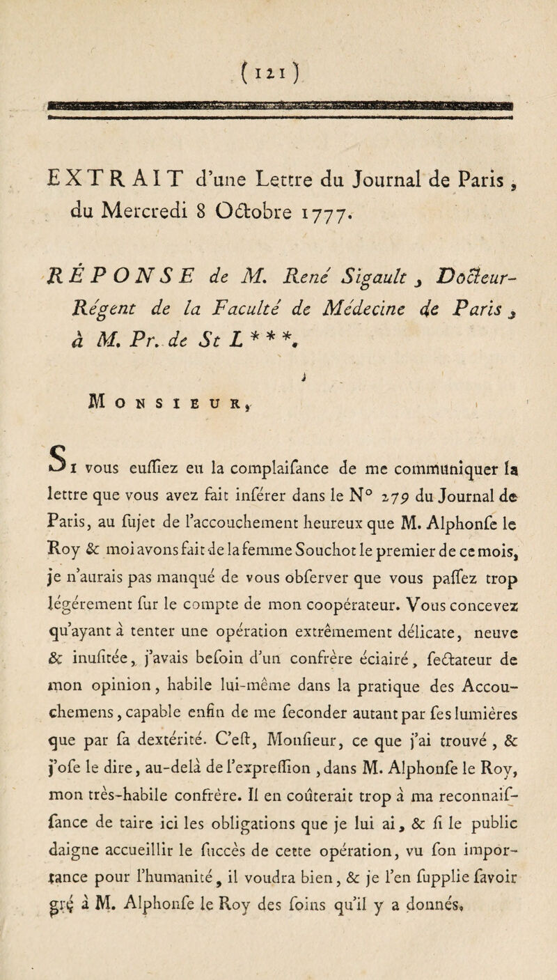 EXTRAIT d’une Lettre du Journal de Paris, du Mercredi 8 Octobre 1777. RÉPONSE de M. René Sigault Docteur- Régent: de la Faculté de Médecine été Paris 3 à M, Pr.de St L* * *, j Monsieur» S1 vous euflîez eu la complaifance de me communiquer la lettre que vous avez fait inférer dans le N° zyp du Journal de Paris, au fujet de l’accouchement heureux que M. Alphonfe le Roy Sc moi avons fait de la femme Souchot le premier de ce mois, je n’aurais pas manqué de vous obferver que vous paffez trop légèrement fur le compte de mon coopérateur. Vous concevez qu’ayant a tenter une opération extrêmement délicate, neuve & inufitée, j’avais befoin d’un confrère éciairé, feftateur de mon opinion, habile lui-même dans la pratique des Accou- chemens, capable enfin de me féconder autant par fes lumières que par fa dextérité. C’eft, Monfieur, ce que j’ai trouvé , & j’ofe le dire, au-delà de l’expreflion , dans M. Alphonfe le Roy, mon très-habile confrère. Il en coûterait trop à ma reconnaif- fance de taire ici les obligations que je lui ai, «5c h le public daigne accueillir le fuccès de cette opération, vu fon impor¬ tance pour l’humanité, il voudra bien, & je l’en fupplie favoir