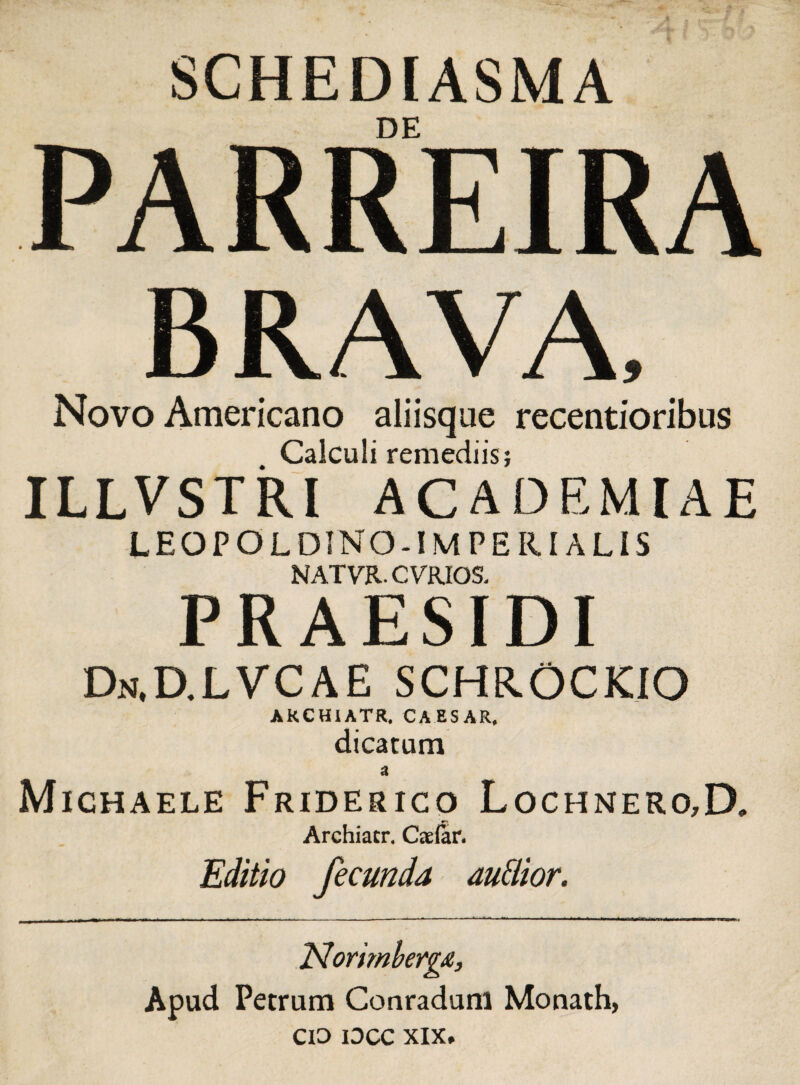 SCHEDIASMA DE PA RRPTR A .Sl iTLl\f\JCj JL l\/\ BRAVA, Novo Americano aliisque recentioribus Calculi remediis; ILLVSTRI ACADEMIAE LEOPOLDINO-IM PERI ALIS NATVR. CVRJOS- PRAESIDI Dn.D.LVCAE schrockio AKCHIATR. CAESAR. dicatum a Mighaele Friderico Lochnero,D. Archiatr. Caefar. Editio fecunda audior. Norimbergx, Apud Petrum Conradum Monath, CIO IDCC XIX.