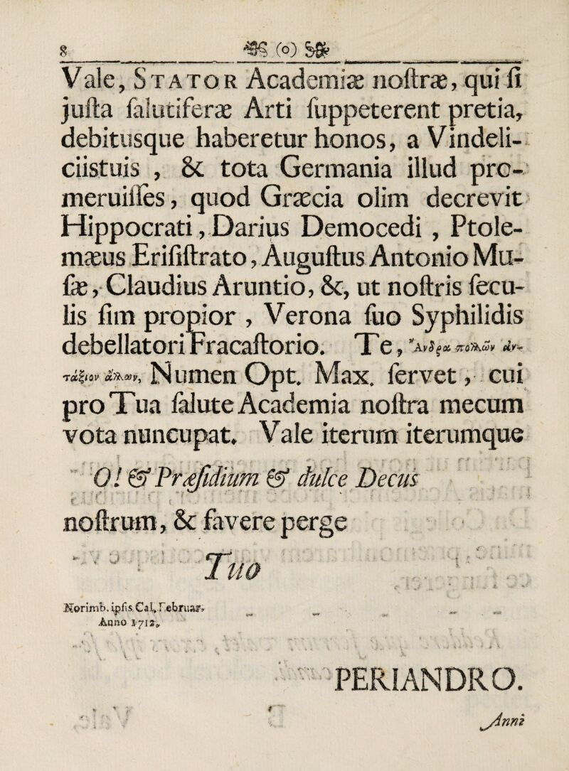 Vale, S t ato r Academiae noftrae, qui fi jufta falutiferae Arti fuppeterent pretia, debitusque haberetur honos, a Vindeli- ciistuis , tota Germania illud prc- meruiiles, quod Graecia olim decrevit Hippocrati, Darius Democedi, Ptole¬ maeus Erififtrato, Auguftus Antonio Mu- fae, Claudius Arundo, &c, ut noftris fecu¬ lis fim propior , Verona fuo Syphilidis debellatori Fracaftorio. T e, rd^iov oLThoov^ Numen Opt. Max. fervet, cui pro Tua felute Academia noltra mecum vota nuncupat» Vale itenim iterumque Monmh, ipfis Cai, r ehruar» Anno 1712,, t', \ « 1 v 4 .  ■ i > |K * i i ■ * f i >k PERIANDRO. ^yinni