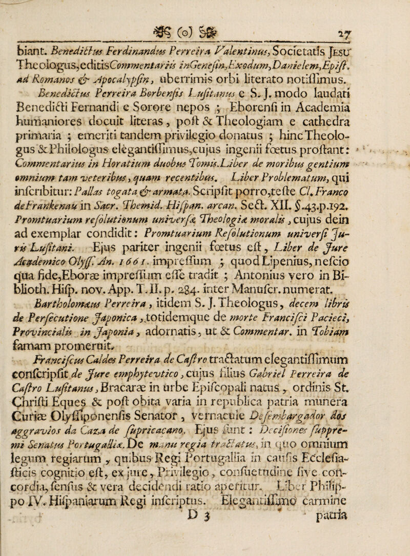 ___Co? §8r_;_27 biant. Beneditius Ferdinandus Perreira P7alentinus> Societatis Jesu' Theelogiis,editisCommentariis inGenejm>F.X9dum>Danielem,Epijf, ad Romanos & Hpocalypftn, uberrimis orbi literato notiffimus. Benedicius Perreira Borbenjis Hujitanus e S.J. modo laudati Benedifti Fernandi e Sorore nepos ; Eborenfi in Academia humaniores docuit literas , poli & Theologiam e cathedra primaria ; emeriti tandem privilegio donatus ; hinc Theolo¬ gus & Philologus e legaritif Iimus,cujus ingenii foetus prollant: Commentarius in Horatium duobus Fornis.Hiber de moribus gentium omnium tam veter ibm, quam recentibus. Hiber Pr obleniat unii qui infcribitur: Pallas togata & armat#., Scripfrt porro,te fle CfFranco deFrankenaum Sacr. Hhemid. Hifpan. are an. Se 61. XII. $«43^.192. Promtuarium rejolutienum univerfd Theologid moralis > cujus dein ad exemplar condidit; Promtuarium Re (elutionum univerji 'ju¬ ris Lufitani. Ejus pariter ingenii fotus efl, Hiber de Jure Academico Olyff An. 1661. impreffum ; quodtipenms,nefcio qua fide,Eborae imprefium effe tradit ; Antonius vero in BP blioth. Hifp. nov. App. T. IL p* 284. inter Manufer. numerat. Bartholomstus Perrezra , itidem S.J. Theologus, decem libris de Perjecutione Japonica ^totidemque de morte Francifci Pacieci, Provincialis in Japonia, adornatis, ut & Commentar♦ in Fobiam famam promeruit, Francifcus Caldes Perreira de Cafiro tranatum elegantifUmum confcripfit de Jure emphytevtico 3 cujus filius Gmriel Perreira de Cafiro Hujitanus > Bracarae in urbe Epifcopali naius ? ordinis St Chrifli Eques & pofl obita varia in republica patria munera Curiae OLy fltponenfis Senator , vernacule Defemhargador dos aggravios da Caz>a de Jupricacano, Ejus iiint : Decijtones fuppre- mz Senatus PortugalHsz. De manu regia traMatus, in qtio omnium legum regiarum y quibus Regi Portugallia in caufis Ecclefia- fticis cognitio efl, ex jure, Privilegio, confuettidine live con¬ cordia, fenfus & vera decidendi ratio aperitur. Liber Philip¬ po IV* Hifpaniarum Regi inferiptus. EleganuiEmo carmine D j ' * - patria