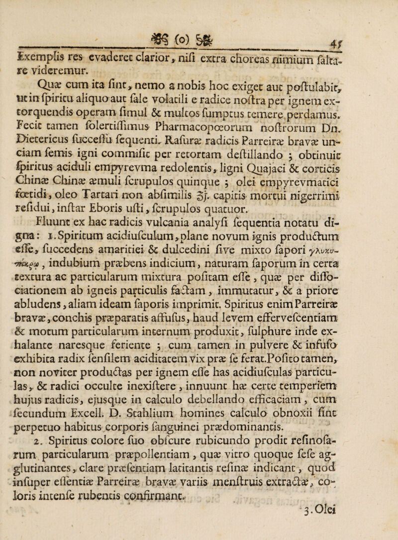 4f Exemplis res evaderet clarior, nifi extra choreas nimium falta- re videremur. Qua? cum ita fine, nemo a nobis hoc exiget aut pofiiulabic, ut in Ipiricu aliquo aut fale volatili e radice noftraper ignem ex¬ torquendis operam fimul & multos fumptus temere perdamus» Fecit tamen Iblertiffimus Pharmacopoeomrn noftrorum Dn. Dietericus fuccefiu lequentL Ralura? radicis Parreira? brava? un¬ ciam fernis igni commific per retortam deftillando 5 obeinuir fyiritus aciduli empyrevma redolentis, ligni Quajaci & corticis Chi na? China? a?muli fcrupulos quinque $ olei empyrevmatici foetidi , oleo Tartari non abfimilis 3jv capitis mortui nigerrimi refidui,inftar Eboris ufti, fcrupulos quatuor. Fluunt ex hac radicis vulcania analyfi fequentia notatu di¬ gna: 1. Spiritum acidiufculum,.plane novum ignis produdhim effe, fuccedens amaritiei & dulcedini fi ve mixto fapori yKvnv- '7?mgu , indubium praebens indicium , naturam faporum in certa textura ac particularum mixtura politam efie , qua? per difib- ciationem ab igneis particulis faftam , immutatur, & a priore abludens, aliam ideam faporis imprimit. Spiritus enim Parreir^ brava?, conchis pr^paratis affufus, haud levem effervefeentiam & motum particularum internum produxit, fulphure inde ex¬ halante naresque feriente 3 cum tamen in pulvere & infufo exhibita radix fenfilem aciditatem vix prae fe ferat.Pofitotamen, non noviter productas per ignem effe has acidiufculas particu¬ las, & radici occulte inexiftere , innuunt ha? certe temperiem hujus radicis, ejusque in calculo debellando efficaciam , cum fecundum Excell. D. Stahlium homines calculo obnoxii fine perpetuo habitus corporis fanguinei praedominanris. 2. Spiritus colore fuo oblcure rubicundo prodic refinofa- rum particularum praepollendam , qua? vitro quoque fele ag¬ glutinantes , clare praefentiam latitantis refina? indicant, quod infuper eilentia? Parreira? brava? variis menftruis extracta?/ co* loris intenfe rubentis confirmant* 3. Olei