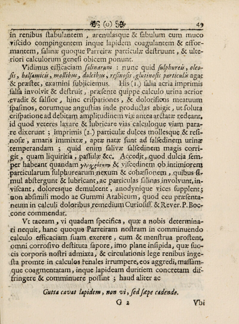 ■~T ' ' “* ■ H' .. ■ ■ —■ I»—.. .. ■ mm «rtf 'n . , 1 » *« i—' < in renibus flabulaotem , arenulasque & fabulum cum muco ▼ifeido compingencem inque lapidem coagulantem & effor- ,mantem,.falmae quoqueParreira- particula deftruunt , & ulte¬ riori calculorum genefi obicem ponunt. Vidimus efficaciam falinarpm : nunc quid fulphureis, olea- Jis y balfamicis , mollibus ? dulcibus , rcfinofis t glutino fis particulis agat & praeftet, examini fubjiciemus. His (i.) falia acria imprimis falfa involvit & deftruic , praefente quippe calculo urina acrior evadit & falfior * hinc crifpationes, & dolorificos meatuum ipafmos, eorumque anguftias inde produdlas abigit , ucfoluca crifpationead debitam amplitudinem vije anteaarflatae redeant* id quod veteres laxare & lubricare vias calcploque viam para¬ re dixerunt ; imprimis (2.) particulae dulces m bilesque & refi- nofae, amaris immixtae, aptse nat?e fune ad fflfedinem urin^ ‘.temperandam ; quid enim falivae falfedinem magis corri¬ git, quam liquiritia, pafful^ Accedit.,,quod.dulcia iethr per habeant quandam& yifcedinem ob iatimlojeru •particularum fulphurearummejtum 8c cohaefionem * ..quibus §t mul abftergunc & lubricant,ac particulas falmasjnvolvuntfin- vifcanc, doloresque demulcent> anodynique vices fupplent j non abfimili modo ac Gummi Arabicum, quod ceu praefenta- ‘neum in calculi doloribus/etnedium Curiofiff &&ever. P. Boc*- . cone commendat* Vt taceam , vi quadam fpecifica , quae a nobis determina¬ ri nequit, hanc quoque Parreiram noftram in comminuendo calculo efficaciam fuam exerere, cum & menftrua proflent* pmni corrolivo deflituta fapore, imo plane infipida, quae fuo cis corporis noflri admixta, & circulationis lege renibus inge- fta promte in calculos renales irrumpere, eos aggredi,maiTam- que coagmentatam, inque lapideam duritiem concretam dif¬ fringere Sc comminuere poffinc j haud aliter ac Cuti a cavat lapidem, non vi, fcd /tepe cadendo. O a Vbi