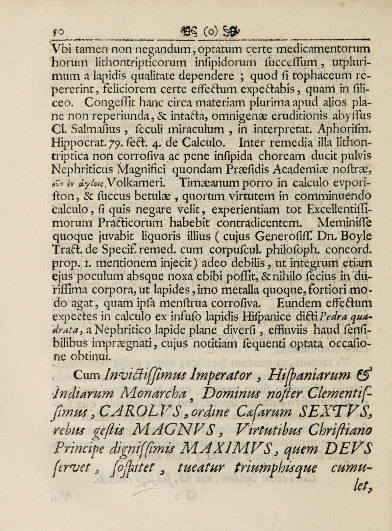 Vbi tamen non negandum, optatum certe medicamentorum horum lithontripticorum irifipidorum iucceitum, utpluri- mum a lapidis qualitate dependere ; quod fi tophaceum re- pererint, feliciorem certe effeftum expeftabis, quam in fili- ceo. Congeffit hanc circa materiam plurima apud alios pla¬ ne non reperiunda?& intafta, omnigenae eruditionis abyffhs CL Salmafius , feculi miraculum , in interpretat. Aphorifirt. Hippocrat. 79. left. 4. de Calculo. Inter remedia illa tithon- triptica non corrofiva ac pene infipida choream ducit pulvis Nephriticus Magnifici quondam Praefidis Academiae noftrae* avv sv dytois, Volkameri. Timaeanum porro in calculo evpori- fton, & fuccus betulae , quorum virtutem in comminuendo calculo, fi quis negare velit, experientiam tot Excellentiili- morum Prafticorum habebit contradicentem. Meminifie quoque juvabit liquoris illius ( cujus Generofiff Dn, Boyle Traft. de Specifremed. cum corpufcul. philofoph. concord. prop. 1. mentionem injecit) adeo debilis, ut integrum etiam ejus poculum absque noxa ebibi po£fit,& nihilo fecius in du- 'riffima corpora,ut lapides,imo metalla quoque,fortiori mo¬ do agat, quam ipfa menftrua corrofiva. Eundem effeftum expeftes in calculo ex infufo lapidis Hilpanice difti Pedra qua¬ drata, a Nephritico lapide plane diverfi , effluviis haud fienfi- bilibus impraegnati, cujus notitiam fequenti optata oecafio- ne obtinui. Cum InviBiffimus Imperator , Hifaniarum (5? indiarum Monarcha y Dominus nojter Clementi f fimus, CAR OL VS 3 ordine C&farum SEXWS, ■rebus geflis A4AGNFS, Virtutibus Chriftiano Principe digni (fimis A4AX1MVS, quem DEVS fervet 3 jojhitet 3 tueatur triumphisque cumu¬ let,