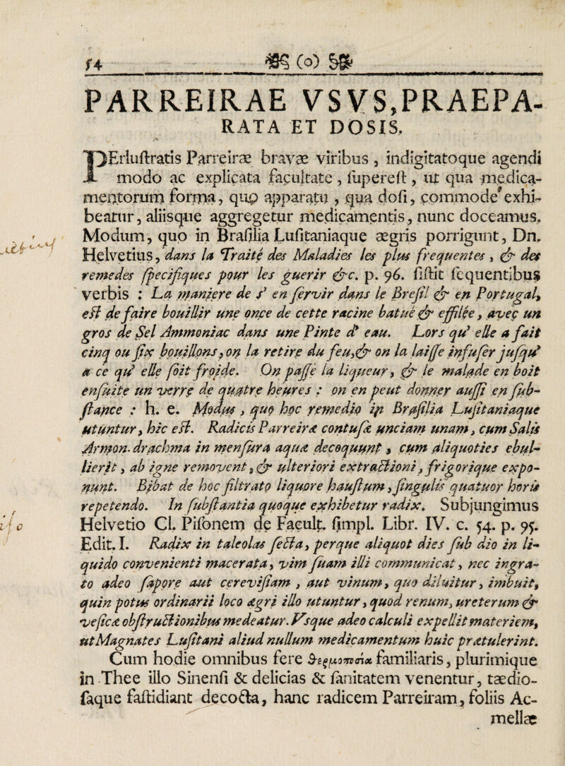 - — —— .■ - — ——- - j r : i.-rr - ^ i ipftMWWP»»—1< ■» ■ i«Miiiw» hm—« PARREIRAE VSVS.PRAEPA- RATA ET DOSIS. PErluftratis Parreirae bravae viribus , indigltatoque agendi modo ac explicata facultate , fupereft , ut qua medica¬ mentorum forry>a, qup apparatuqua dofi, commode9exhi¬ beatur, aliisque aggregetur medicamentis , nunc doceamus* Modum, quo in Brafilia Lufitaniaque aegris porrigunt, Dn, Helvetius, dans la Trahe des Maladies les plus frequentes , & des r eme des fpecifiques pqur les guerir &c+ p. ^6. fiftit fequentibus verbis : La maniere de / en fervir dans te Brefil & en Portugal, eff defazre bouidir une qnce de cette r ac i ne batue& effilee, avec un gros de Sei Ammoniac dans une Pinte di e au. Lors qu9 ede a fait cinq ou fur bpuillpns, orp la retire du feu,& on la laiffe infufer jufqtd a ce qtd ede foit frpide. On pafje ia lique ur, & fe malade en boit enfuite un verre de qu.0tre heures : on en pe ut donney aujji en fub- fl apice : h. e. Modus, quo hoc remedio 'ifi Brafilia Lujitaniaque utuntur , hic esi. Radicis Parreir<t contufk unciam unam i cum Salis Jrmon. drachma in menfura aqua decoquunt $ cum aliquoties ebul¬ lierit , ab igne removent 3 & ulteriori extraBioni, frigorique e pppo¬ nunt. Bpbat de hoc fibrato liquore hauflum ,jingfdis ' quatis oy horis repetendo. In fubfiantia quoque exhibetur radix* Subjungimus Helvetio Cl. Pifonem de Faeult. fimpl. Libr. IV. c. 54.^. Edit. I. Radix in taleolas fella, per que aliquot dies fub dio in li¬ quido convenienti macerata, vim fuam i di communicat, nec ingra¬ to adeo fapore aut cerevifiam , aut vinum, quo diluitur, imbuit, quin potus ordinarii loco agri i do utuntur, quod renum, ureterum & ve [ico, obflruPlionibus medeatur. Vrque adeo calculi expedit materiem, ut Magnates Luftani aliud nudum ?ne dic amentum huic pr at u Ierint. Cum hodie omnibus fere familiaris, plurimique in Thee illo Sinenfi & delicias & fanitatem venentur, taedio*, faque faftidiant decofta, hanc radicem Parreiram, foliis Ac- mellae