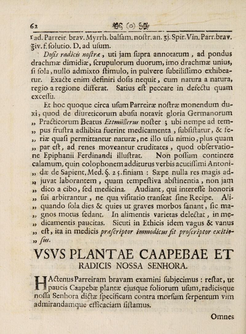 99 99 9J 99 Vad. Parreir brav.Myrrh. balfam.noflr.an, sj. Spir.Vin.Parr.brav, §iv,f. folutio. D4 ad ufum. ' Dofis radicis noftr& , uti jam fupra annotatum , ad pondus drachmae dimidiae, fcrupulorum duorum, imo drachmae unius, fi fola, nullo admixto ftimulo, in pulvere fubtiliffimo exhibea¬ tur. Exade enim definiri dofis nequit, cum natura a natura, regio a regione differat. Satius efl peccare in defedu quam exceiTu. Et hoc quoque circa ufum Parreirte nofirae monendum du¬ xi, quod de diureticorum abufu notavit gloria Germanorum Pradicorum Beatus Ettmullerus nofter £ ubi nempe ad tem¬ pus frufira adhibita fuerint medicamenta , fubfiflatur, & fe¬ rite quafi permittantur naturas,ne illo ufu nimio,plus quam par efl, ad renes moveantur cruditates, quod obfervatio- ne Epiphanii Ferdinandi illuftrat, Non poflum continere calamum, quin colophonem additurqs verbis acutiffitni Antoni- 3, dse de Sapient,Med.§. 2 5.finiam : Saepe nulla res magis ad- ,, juvat laborantem , quam tempeftiva abftinentia, non jam dico a cibo, fed medicina. Audiant, qui interdie honoris fui arbitrantur , ne qua vificatio tranfeat fine Recipe. Ali¬ quando fola dies & quies ut graves morbos fanant, fic ma¬ gnos motus fedanc, In alimentis varietas deledat, in me¬ dicamentis paucitas, Sicuti in Ethicis idem vagus & vanus ,, efl:, ita in medicis pr&fcriptor immodicus fit profer iptor ex it i 9- 99 fids. VSVS PLANTAE CAAPEBAE ET RADICIS NOSSA SENHORA. HAdenusParreiram bravam examini fubjecimus ; reftat, uc paucis Caapebae plantas ejusque foliorum ufum, radicisque nofla Senhora didae fpecificam contra morfum ferpentum vim admirandamque- efficaciam fiflamus* 33 99 99 9> i) Omnes