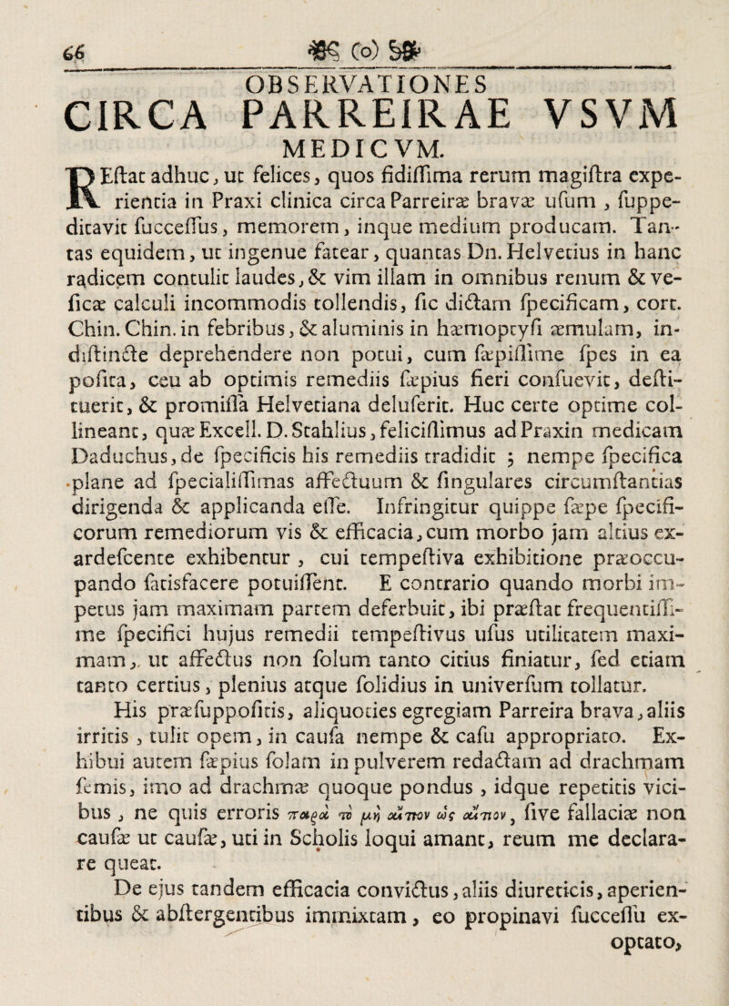 ~ OBSERVATIONES CIRCA PARREIRAE VSVM MEDICVM. REftat adhuc, uc felices, quos fidiffima rerum magiftra expe¬ rienda in Praxi clinica circa Parreira brava ufum , fuppe- dicavit fuccefius, memorem, inque medium producam. Tan¬ tas equidem, ut ingenue fatear, quantas Dn.Helvetius in hanc radicem contulit laudes, & vim illam in omnibus renum & ve- fica calculi incommodis tollendis, fic didam fpecificam, cort. Chin. Chin.in febribus, & aluminis in hamopcyfi aemulam, in- difiinde deprehendere non potui, cum fapiffime fpes in ea pofita, ceu ab optimis remediis fapius fieri confuevit, defri¬ cuerit, & promifla Helvetiana deluferit. Huc certe optime col¬ lineant, quaExcell.D.Scahlius,felicifrimus adPraxin rnedicam Daduchus,de fpecificis his remediis tradidit ; nempe fpecifica -plane ad fpecialifrimas affeduum & fingulares circumftantias dirigenda & applicanda eiTe. Infringitur quippe fape fpecifi- corum remediorum vis & efficacia, cum morbo jam altius ex- ardefcente exhibentur , cui tempefriva exhibitione praoccu- pando latisfacere potuiflent. E contrario quando morbi im¬ petus jam maximam partem deferbuit, ibi praftac frequentifli- me fpecifici hujus remedii tempefrivus ufus utilitatem maxi¬ mam,, ut affedus non folum tanto citius finiatur, fed etiam tanto certius, plenius atque folidius in univerfum tollatur. His pra fu pp olitis, aliquoties egregiam Parreira brava,aliis irritis , tulit opem, in caufa nempe & cafu appropriato. Ex¬ hibui autem fapius folam in pulverem redadam ad drachmam femis, imo ad drachma quoque pondus , idque repetitis vici¬ bus , ne quis erroris ^ ^ ouitov cag cutiqv 5 five fallacia non caufa uc caufa, uti in Scholis loqui amant, reum me declara¬ re queat. De ejus tandem efficacia convidus,aliis diureticis,aperien¬ tibus & abftergencibus immixtam, eo propinavi fucceffu ex¬ optato,
