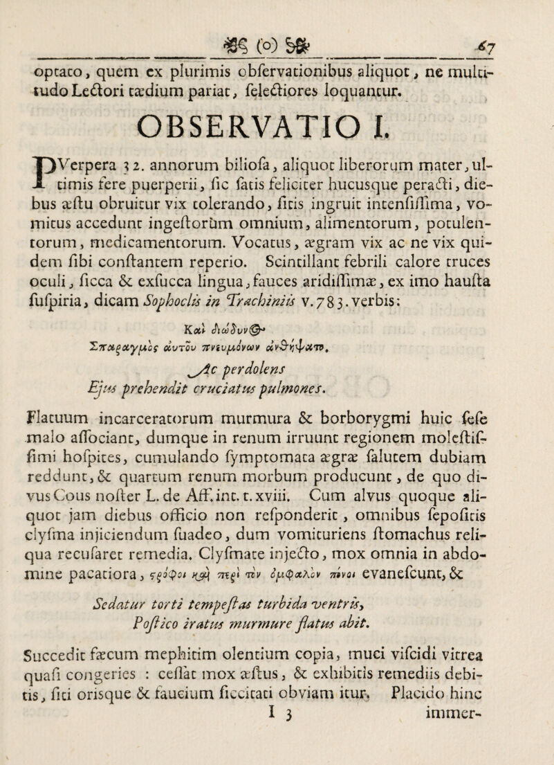 _m (o) _£7 optato, quem cx plurimis obfervationibus aliquot, ne multi¬ tudo Ledori ta:dium pariat, fele&iores loquantur. OBSERVATIO I. PVerpera 32. annorum biliofa, aliquot liberorum mater, ul¬ timis fere puerperii, fie fatis feliciter hucusque perafti, die¬ bus affiu obruitur vix tolerando, litis ingruit intenfiffima, vo¬ mitus accedunt ingeftoriim omnium, alimentorum, potulen¬ torum, medicamentorum. Vocatus, aegram vix ac ne vix qui¬ dem fibi conflantem reperio. Scintillant febrili calore truces oculi, ficca & exfucca lingua,fauces aridiffimae, ex imo haufta fulpiria, dicam Sophoclis in Trachiniis V.783. verbis: OCVTOV 7TViV[/,QVOOV ^/ic perdolens Ejus prehendit: cruciatus pulmones. Flatuum incarceratorum murmura & borborygmi huic fefe malo adoriant, dumque in renum irruunt regionem moleftif- fimi hofpites, cumulando fymptomaca agra falutem dubiam reddunt, &; quartum renum morbum producunt, de quo di- vusCous nofter L. de Affiint. c. xviii» Cum alvus quoque ali¬ quot jam diebus officio non refponderit, omnibus fepoficis clyfma injiciendum fuadeo, dum vomituriens flomachus reli¬ qua recufarec remedia» Clyfmate injerio, mox omnia in abdo¬ mine pacatiora, ^ dv cyQ&Alv dvoi evanefcunt,& Sedatur torti tempefias turbida ventrisy Pofico iratus murmure flatus abit. % Succedit fecum mephitim olentium copia, muci vifcidi vitrea quafi congeries : ceflat mox aftus, & exhibitis remediis debi¬ tis, fici orisque & faucium ficcicaci obviam itur. Placido hinc