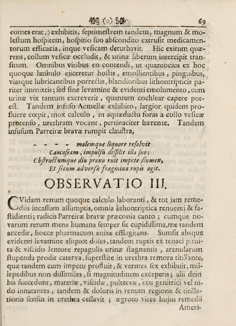 &9 _m (o) ..... ..—... ..—...<»■■—--- __ __ comes erae,) exhibitis, feptimeftrem eandem, magnum & mo¬ le (tum hofpitem, hofpicio fuo abfcondico extrufit medicamen¬ torum efficacia, inque veficam deturbavit. Hic exitum quee- rens,colium vefica* occludit, & urinae liberum intercipit tran- litum. Omnibus viribus eo contendi, ut quantocius ex hoc quoque latibulo ejiceretur hoflis , emollientibus, pinguibus, viasque lubricantibus porrectis,blandioribus lithoncripticis pa¬ riter immixtis 3 fed fine levamine & evidenti emolumento, cum urina? vix tantum excreverit, quantum cochlear capere poc- eft. Tandem infufo Acmella exhibito, largior quidem pro- fiuere coepit, mox calculo , in aquaeductu foras a collo veficte protenfo , urethram vocant, pertinaciter haerente. Tandem infufum Parreirae bravae rumpit clauftra, - - - - motem que liquore refo Ivit Caucafeam , tmpulft diffiht illa fuo; CbjtruElumque diu prono ruit impete flumen3 Et fecum adv er pe fragmina rupis agit*. OBSERVATIO III. I C'Vidam renum quoque calculo laboranti, & tot jam feffie® 'diis incafium aflumptis, omnia lithontriptica renuenti & fa* ftidienti; radicis Parreira bravae praeconia canto 3 cumque no* varum rerum mens humana femper fit cupidiiTima,me tandem accedit, hocce pharmacum enixe efflagitans. Sum fit absqud evidenti levamine aliquot doles,tandem ruptis ex tenaci pitui¬ ta & vifeido lentore repagulis urinae ftagnands , arenularum ftupenda prodit caterva, fuperftite in urethra re mora titiMante> qua: tandem cum impetu profluit, & vermes fex exhibuit, mib lepedibus non diffimiles, fi magnitudinem exceperis; alii dein his fuccedunt, maceria, vifeida, pul tacear, ceu genitrici vel ni¬ do innatantes, tandem & doloris in renum regione & titilla¬ tionis fenfus in urethra ceflavic 3 aegroto vires hujus remedii AmcrK