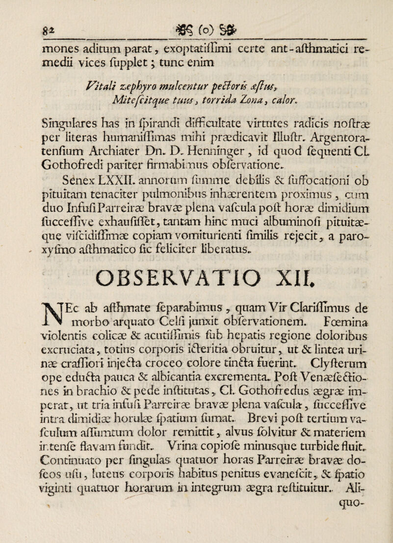 mones aditum parat y exoptatiffimi certe ant-afthmatici re¬ medii vices fupplet; tunc enim Vitali zephyro mulcentur pectoris st[his. Mitefc it que tuus 3 torrida Zona} calor. Singulares has in fpirandi difficultate virtutes radicis noflrae per literas humaniffimas mihi praedicavit Uluftr. Argentora- tenfium Archiater Dn. D. Hennmgerid quod fequenti CL Gothofredi pariter firmabimus observatione. Senex LXXIL annorum fumme debilis & fuffocationi ob pituitam tenaciter pulmonibus inhaerentem proximus , cum duo InfofiParreirae bravm plena vafcula pofl: horae dimidium fucceffive exhaufiffet, tantam hinc muci albuminofi pituitae¬ que vifcidiffimae copiam vomiturienti fimilis rejecit5 a paro- - xy lino afthmatico fic feliciter liberatus. OBSERVATIO XII NEc ab aflhmate leparabimus , quam Vir Claridlmus de morbo arquato Celfi junxit obfervationem. Fcemina violentis colicae & acutiffimis fub hepatis regione doloribus excruciata, totius corporis icleritia obruitur > ut & lintea uri¬ nae crafllorf injcfta croceo eoiore tinfta fuerint. Clyflorum ope edufta pauca & albicantia excrementa- Pofl Venaefe&io- nes in brachio & pede infticutas,, Cl. Gothofredus aegrae im¬ perat, ut tria infuil Parreirae bravae plena vafcula, fiiccefhve intra dimidiae' horuke fpatium fumat.. Brevi pofl tertium va- fculum aflumtum dolor remittit, alvus fblvitur & materiem ir.tenfe flavam fundit.. Vrina copiofe minusque turbide fluit. Continuato per fmgulas. quatuor horas Parreirae bravac do- feos ufli, luteus corporis habitus penitus evanefcit, & fpatio viginti quatuor horarum in integrum aegra reftituitur, Ali-