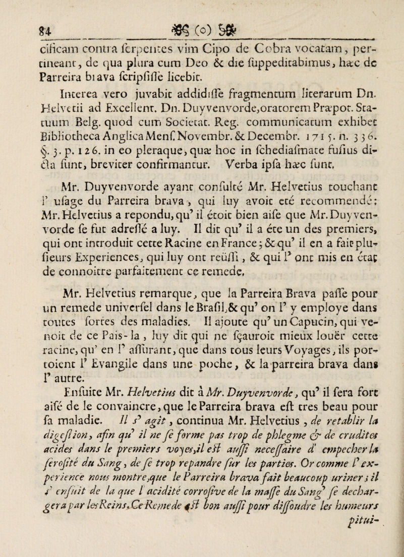 n _____..(q) __ ciiicam contra ferpentes vim Cipo de Cobra vocatam, per- emeant, de qua plura cum Deo & die fuppeditabimus, h&c dc Parreira biava fcripfifie licebit. Interea vero juvabit addidifle fragmentum literarum Dn» Helvetii ad Excellent, Dn. Duyvenvorde,oratorem Prapot. Sta¬ tuum Belg. quod cum Societat. Reg. communicatum exhibet BibliothecaAnglicaMenfNovembr.&Decembr. 1715.11. 336. §. 3. p. 126. in eo pleraque, qua hoc in fchediafmate fufius dH da fiint, breviter confirmantur. Verba ipfa haec fune. Mr. Duyvenvorde ayant confulte A4r. Helvetius touchant T ufage du Parreira brava, qui luy avoic ete recommende; Mr.Helvetius a repondu,qu’ il etoit bien aife que Mr.Duyvem vorde fe fut adrefie a luy. II dic qu’ il a cte un des premiers, qui ont introduit cetteRacine enFrance^&qu’ il en a fait-plu^ fieurs Experiences, qui luy ont reuffi , & qui F qnt mis en ctac de connoitre parfaicemenc ce remede» Mr. Helvetius remarque, que la Parreira Brava paffe pour un remede univerfel dans leBrafih&qu’ on F y employe dans toutes fortes des maladies. Ii aioute qu’un Capucin, qui ve- noit de ce Pais-la , luy dic qui ne fijauroic mieux louer cette racine,qu’ en 1’ afiiiranc, que dans tous leurs Voyages, iis por-* toienc F Evangile dans une poche, gc la parreira brava dans F autre. Enfuite Mr. Helvetius dic aAfr. Duyvenvorde, qiF il fera fort aife de le convaincre,que leParreira brava eft tres beau pour fa maladie. 11 s* agit, continua Mr. Helvetius , de retablir la digefiion 3 afn qu il ne fe for me pas trop de phlegme & de crudites ac i des dans le premiers voyes}il edi aujji necejfaire d’ cmpecherla ferefite du Sangi de fe trop repandre fur les parties. Or comme P ex¬ periende nous montre,que le Parreira brava fait beaucoup uriner j il i enfuit de la que l acidi te corrofve de la majfe duSang fe dechar- gerapar lesRdns^CeRcmede ^sl bon aujji pour dijjoudre les humeurs