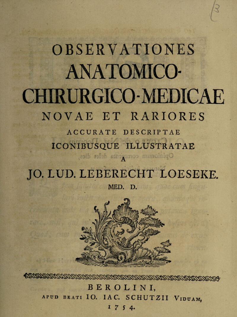 / OBSERVATIONES ANATOMICO- : CHIRURGICO - MEDICAE NOVAE ET RARIORES ACCURATE DESCRIPTAE ICONIBUSQUE ILLUSTRATAE i:-‘ A n0' K' T JO. LUD. LEBERECHT LOESEKE. MED. D. BEROLINI, APUD beati IO. IA C. SCHUTZII Viduam,