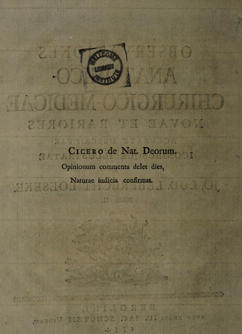 r. a 'W' iffr '■fv; ( i' i i'. • . 4 v1^' ^ A -M I»« *”rn—’ \ rt , -**“’*“ *■ - *• • *'Uf, ,, v ■V ' jh) J : ; ' ,••' * r - r.- ! i r > ■• '• - ... 4 a f * * \ i a» ■ v p * 1 •; ij . i s 4 ... t.‘ - ' -* v. -fi *T jf <? li • 4. i. -it'- *v-- r ' - V f '' ' - * ■■ y * . f» : ' . f • J>.’ k ■ vi * i ^ / J '. .3 'i • - ,w .*... * »* . L v!Li. > s. .. r r- *• V- ... * - •- •• ,. - Nj. , , -• r-” V i- Cicero de Nat Deorum. ;• .„ J. O W J. *.v‘. .■/ , •• ; .* . •- Opinionum commenta delet dies3 Naturae iudicia confirmata W -> '*U* \ -•> % j •» „ 4m* .?»» / i X, •T“i w ? >. r • ' > v V. ■<' * i •- J fv A T r J ~ - *■ J X .. t? 'T * ■» ' • ' •4 »i 'i