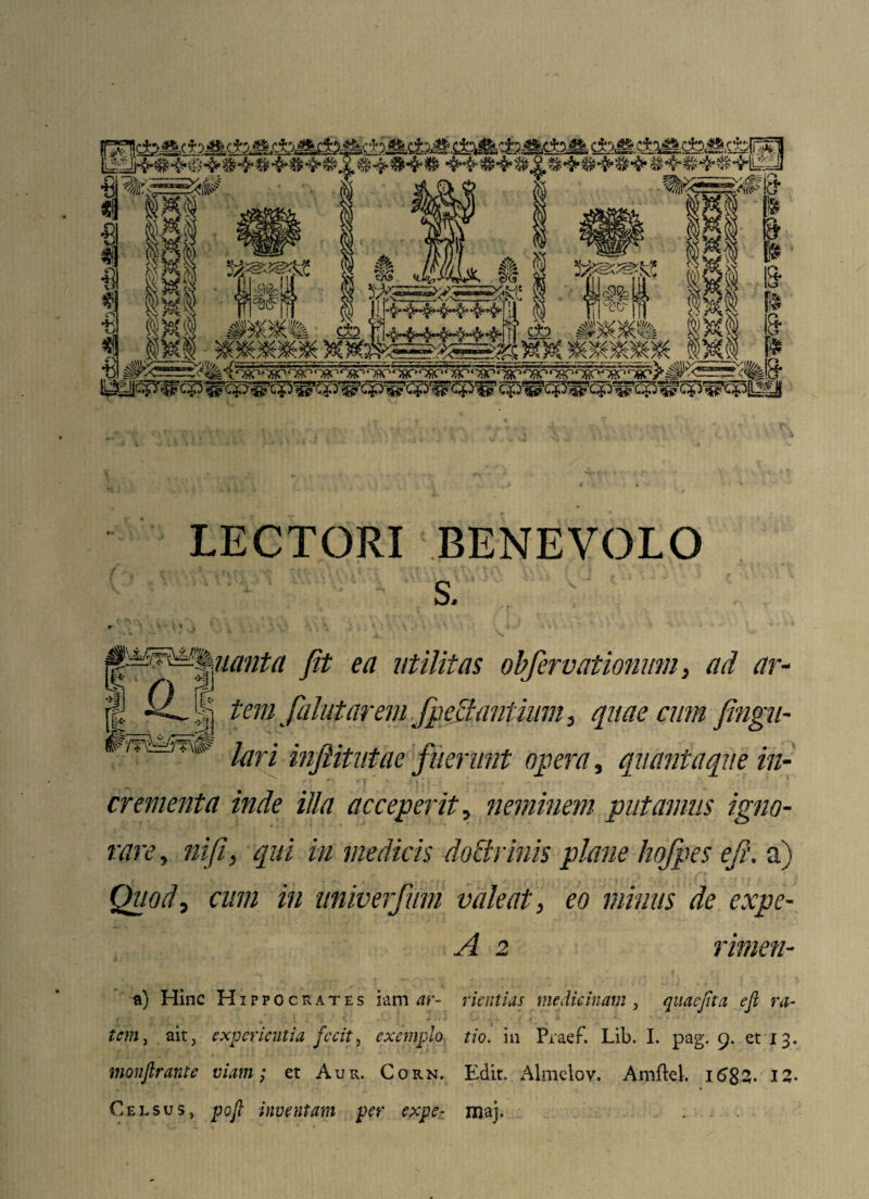 LECTORI BENEVOLO s. r * ' ; ♦ . \ ^^%uantn Jit ea utilitas obfervationum, ad ar- j| tem fahitarem fpc flantium, quae cum fingu- WTnstm* lari inftitutae fuerimt opera, quantaque in¬ crementa inde illa acceperit, neminem putamus igno¬ rare , niji, qui in medicis doflrinis plane hofpes efi. a) Quod, cum in univerfum valeat, eo minus de expe- A 2 rimen- a) Hinc Hippocrates iam ar- rientias medicinam, quae fit a efi ra¬ tem, ait, experientia fecit, exemplo tio. in Praef. Lib, I. pag. 9. et 13. monftrantc viam; et Aur. Corn. Edit, Almelov. Amftel. 168Z-I2* Celsus, pofi inventam per expe- juaj, . . .