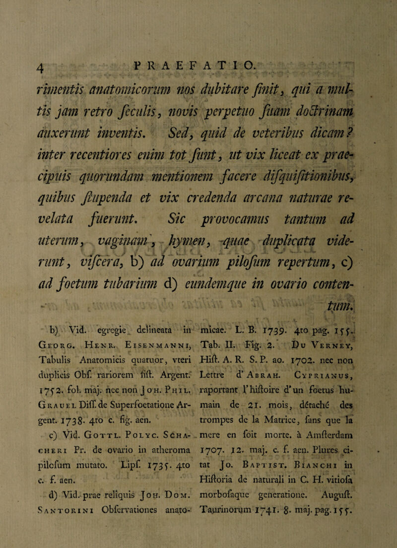 « « timentis, anatomicorum nos dubitare finit, qui a rnul- - ' f f ' ’ i * ‘T* « * to jam retro feculis, novis perpetuo filiam doctrinam auxerunt inventis. Sed, quid de veteribus dicam? « } < l * * ** ■< . / ' •»iTI inter recentiores enim tot fiunt, ut vix liceat ex prae¬ cipuis qiiorundam mentionem facere difiquifitionibus, quibus jhipenda et vix credenda arcana naturae re¬ velata fuerunt. Sic provocamus tantum ad uterum, vaginamhymen, quae duplicata vide- } < vl .*• L .V i ' .«>' «■ &\* runt, vifcera, b) ad ovarium pilofum repertum, c) ad foetum tubarium d) eundemque in ovario conten¬ tum. - 4 'k • J’ b) Vid. egregie delineata in micae. L. B. 1739. 4to pag. Iff.. Georg. Henr. Eisenmanni, Tab. II. Fig. 2. Du Verney, Tabulis Anatomicis quatuor, vteri Hift. A. R. S. P. ao. 1702. nec non duplicis Obf. rariorem fift. Argent. Lettre d’ A b r a h. Cyprianus, 175'2. fol. maj. nec non J oh. Phil. raportant Phifloire dTm foetus hu- Grauel Diff de Superfoetatione Ar- main de 21. mois, ddtache des gent. 1738* 4to c. fig- aen- trompes de la Matrice, fans que la c) Vid. Gottl. Polyc. Scha- mere en foit morte, a Amfterdam cheri Pr. de ovario in atheroma pilcfum mutato. Lipf. 173 f. 4to c. f. aen. d) Vid. prae reliquis Joh. Dom. Santorini Obfervationes anato- 1707. 12. maj. c. f. aen. Plures ci¬ tat J 0. Baptist. B i a n c h i in Hiftoria de naturali in C. H. vitioia morbofaque generatione. Auguft. Taurinorum 1741. 8- maj. pag. 17 f-