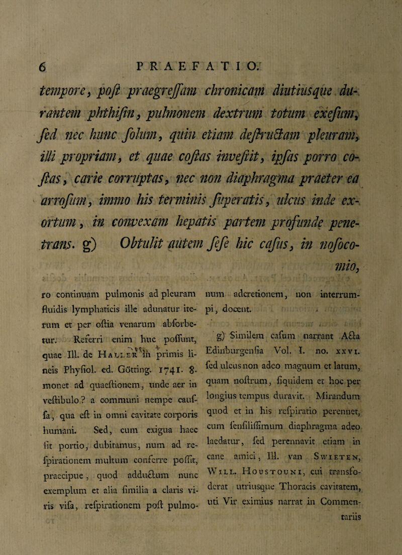 tempore, poft praegrejfam chronicam diutius que du¬ rantem phthifin, pulmonem dextrum totum exefum, fed nec hunc folum, quin etiam deftru&am pleuram, illi propriam, et quae cojias invefiit, ipfas porro co¬ llas, carie corruptas, nec non diaphragma praeter ea arrofum, immo his terminis Jitperatis, ulcus inde ex¬ ortum , in convexam hepatis partem profunde pene¬ trans. g) Obtulit autem fefe hic cafus, in nofoco- mio, ro continuam pulmonis ad pleuram fluidis lymphaticis ille adunatur ite¬ rum et per oftia venarum abfcrbe- tur. Referri enim huc poflunt, quae 111. de HauerIii primis li¬ neis Phyfiol. ed. Gotting. 1741. 8- monet ad quaeflionem, unde aer in veftibulo? a communi nempe cauf- fa, qua eft in omni cavitate corporis humani. Sed, cum exigua haec lit portio, dubitamus, num ad re- fpirationem multum conferre pcflit, praecipue, quod adduftum nunc exemplum et alia fimilia a claris vi¬ ris vifa, refpirationem poli* pulmo¬ num aderetionem, non interrum¬ pi , docent. g) Similem cafum narrant A fla Edmbtirgenfia Vol. I. no. xxvi. fed ulcus non adeo magnum et latum, quam noftrum, flquidem et hoc per longius tempus duravit. Mirandum quod et in his refpiratio perennet, cum fenfiliflimum diaphragma adeo laedatur, fed perennavit etiam in cane amici, 111. van Swieten, Will. Houstouni, cui transfo¬ derat utriusque Thoracis cavitatem, uti Vir eximius narrat in Commen¬ tariis