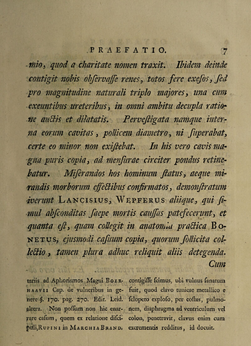 mio, quod a charitate nomen traxit. Ibidem deinde contigit nobis obfervajfe renes, totos fere exefos, fed pro magnitudine naturali triplo majores, una cum exeuntibus ureteribus, in omni ambitu decupla ratio¬ ne auciis et dilatatis. Pervefiigata namque inter¬ na eorum cavitas, pollicem diametro, ni fuperabat, certe eo minor noti exijlebat. In his vero cavis ma¬ gna puris copia, ad menfurae circiter pondus retine¬ batur. Miferandos hos hominum fatus, aeque mi¬ randis morborum effettibus confirmatos, demonftratum iverunt Lancisius, Wepferus alii que, qui Ji- mul abfconditas faepe mortis caujfas patefecerunt, et quanta e fi, quam collegit in anatomia praBica B o- netus, ejusmodi cafuiim copia, quorum follkita col¬ legio , tamen plura adhuc reliquit aliis detegenda. Cum q j| , .4 %> '• i \ 4 v» • ■- tariis ad Aphorismos Magni Boer- contigiffe fcimus, ubi vulnus lanatum ha avii Cap. de vulneribus in ge- fuit, quod clavo tunicae metallico e nere $. 170. pag. 270. Edit. Leid. fclopeto explofo, per cofias, pulmo- altera. Non pofTum non hic enar- nem, diaphragma ad ventriculum vel rare cafum, quem ex relatione difci- colon, penetravit, clavus enim cum , 4' f>itli,Rupini in MarchiaBrand. excrementis redditus, id docuit.