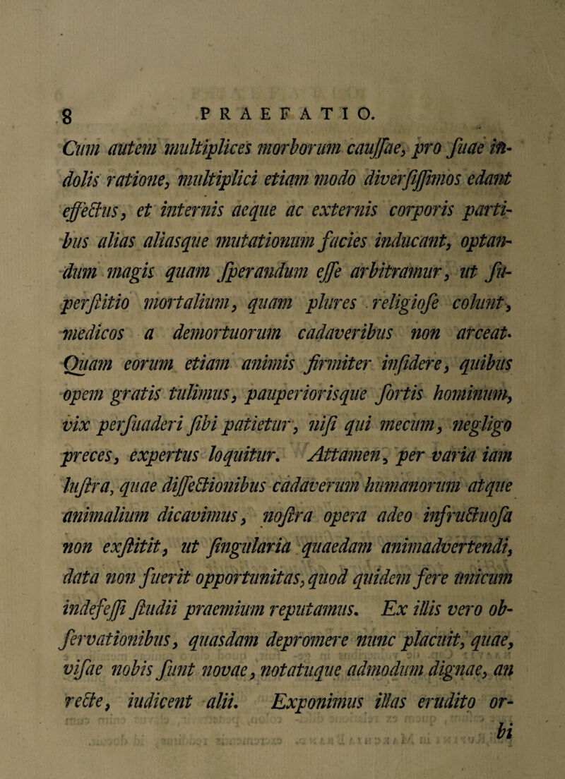 Cum autem multiplices morborum caujjhe, pro fuae in¬ dolis ratione, multiplici etiam modo diverfiffimos edant effetius, et internis aeque ac externis corporis parti¬ bus alias alias que mutationum facies inducant, optan¬ dum magis quam fperandum effe arbitramur, ut fu- perffitio mortalium, quam plures religiofe colunt■, medicos a demortuorum cadaveribus non arceat• Ouam eorum etiam animis firmiter infidere, quibus opem gratis tulimus, pauperiorisque fortis hominum, vix perfuaderi fibi patietur , niji qui mecum, negligo preces, expertus loquitur. Attamen, per varia iam Itifira, quae diffetlionibus cadaverum humanorum atque animalium dicavimus, nofira opera adeo infruCtuofa non exfiitit, ut fingularia quaedam animadvertendi, 4 • f- * » t % f T • * 4■> TT p t i»' » V r V * v- g* * , v J 4 data non fuerit opportunitas, quod quidem fere unicum indefeffi Jludii praemium reputamus. Ex illis vero ob- fervationibus, quasdam depromere nunc placuit, quae, vifae nobis funt novae, notatuque admodum dignae, an reffe, indicent alii. Exponimus illas erudito or-