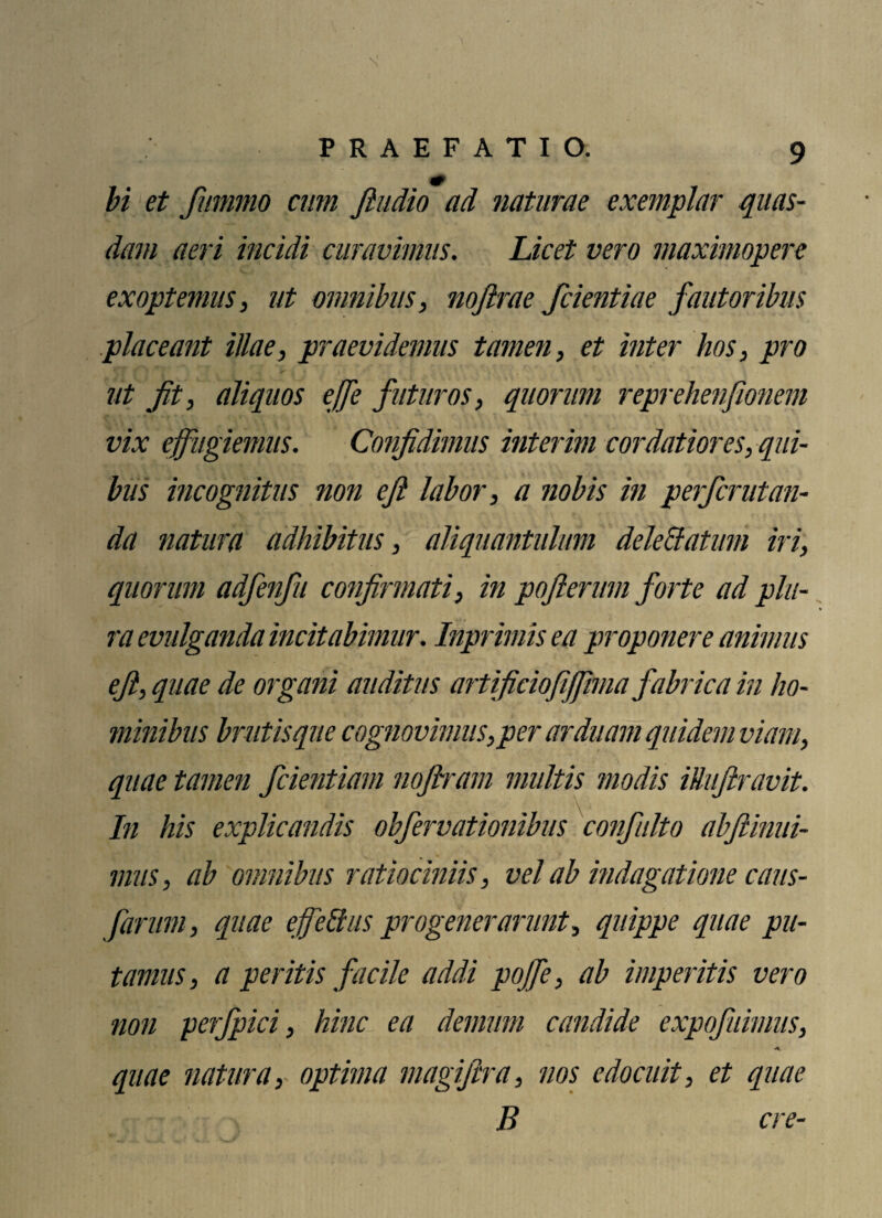 bi et fummo cum fiudio ad naturae exemplar quas¬ dam aeri incidi curavimus. Licet vero maximopere exoptemus, ut omnibus, nofirae fcientiae fautoribus placeant illae, praevidemus tamen, et inter hos, pro * ' ' ' . • ' ■ , ' ■ * ut Jit, aliquos effe futuros, quorum reprehenfionem vix effugiemus. Confidimus interim cordatiores, qui¬ bus incognitus non eft labor, a nobis in perferutan- da natura adhibitus, aliquantulum deleffatum iri, quorum adfenfu confirmati, in pojlerum forte ad plu¬ ra evulganda incitabimur. Inprimis ea proponere animus efi, quae de organi auditus artificiofijjima fabrica in ho¬ minibus brutis que cognovimus,per arduam quidem viam, quae tamen fcientiam nofiram multis modis iUuftravit. In his explicandis obfervationibus confulto abfiinui- mus, ab omnibus ratiociniis, vel ab indagatione caus- farum, quae effetius progenerarunt, quippe quae pu¬ tamus, a peritis facile addi pojfe, ab imperitis vero non perfpici, hinc ea demum candide expofuimus, quae natura, optima magifira, nos edocuit, et quae B cre-