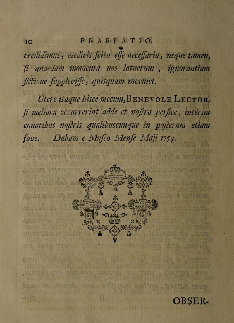 credidimus, medicis fcitu ejfe necejfdrk, 'neque tamen, • % • < fi quaedam momenta nos latuerunt, ignorantiam fictione fupplevijfe, quis quam inveniet. Utere itaque hisce me cum. Benevole Lector, • ia * » • * * *r ' .* ’ 1 * • .i fi meliora occurrerint adde et nofira perfice, interim conatibus nofiris qualibuscunque in pojlerum etiam fave. Dabam e Mufeo Menfe Maji 1754. V * OBSER-