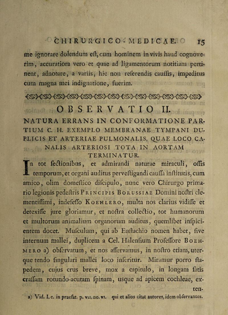 me ignorare dolendum eft,cum hominem in vivis haud cognove¬ rim, accuratiora vero et quae ad ligamentorum notitiam perti¬ nent, adnotare, a variis, hic non referendis cauflis, impeditus cum magna mei indignatione, fuerim. OBSERVATIO II. NATURA ERRANS IN CONFORMATIONE PAR¬ TIUM C. H. EXEMPLO MEMBRANAE TYMPANI DU¬ PLICIS ET ARTERIAE PULMONALIS, QUAE LOCO CA¬ NALIS ARTERIOSI TOTA IN AORTAM TERMINATUR. In tot feTionihus, et admirandi naturae miraculi, offis temporum, et organi auditus perveftigandi caufla infiitutis, cum amico, olim domeffico difcipulo, nunc vero Chirurgo prima¬ rio legionispedeflris Principis Borussiae Domini noflri cle- mentiffimi, indefeflb Koehlero, multa nos clarius vidiffe et detexiffe jure gloriamur, et noflra colleftio, tot humanorum et multorum animalium organorum auditus, quemlibet inlpici- entem docet. Muiculum, qui ab Eullachio nomen habet, live internum mallei, duplicem a Cei. Halenfium Profeffore Boeh- mero a) obfervatum, et nos affervamus, in noflro etiam,uter¬ que tendo lingulari mallei loco infcritur. Miramur porro {bi¬ pedem , cujus crus breve, mox a capitulo, in longam futis craflam rotundo-acutam ipinam, usque ad apicem cochleae, ex- ten- a) Vid. I. c. in praefat. p. vn, no. vi. qui et alios citat autores, idem obfervantes.