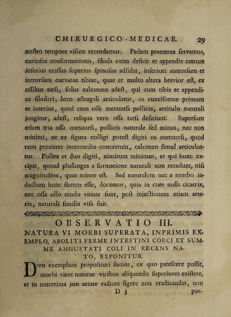 ) noflro tempore vifum recordamur. Pedem praeterea fervamus, curiofae conformationis, fibula enim deficit et appendix tantum inferius crailus fuperius fpinofus adfidet, inferiori antrorfum et introrfum curvatae tibiae, quae et multo altera brevior eft, ex offibus tarfi, folus calcaneus adeft, qui cum tibia et appendi¬ ce fibulari, loco afiragali articulatur, os cuneiforme primum et interius, quod cum offe metatarfi pollicis, articulo naturali jungitur, adefi, reliqua vero ofla tarfi deficiunt. Superfunt etiam tria offa metatarfi, pollicis naturale fed minus, nec non minimi, ut ex figura colligi poteft digiti os metatarfi, quod cum proximo intermedio concretum, calcaneo fimul articulan¬ tur. Pollex et duo digiti, nimirum minimus, et qui hunc ex¬ cipit, quoad phalanges a formatione naturali non recedunt, nifi magnitudine, quae minor eff. Sed naturalem nec a morbo in- dudum hunc flatum effe, docemur, quia in cute nulla cicatrix, nec offa ullo modo vitiata funt, pofl inje&ionem edam arte¬ ria, naturali flmilis vijfa fuit. OBSERVATIO III. NATURA VI MORBI SUPERATA, INPRIMIS EX- EMPLO, ABOLITI FERME INTESTINI COECI ET SUM¬ ME ANGUSTATI COLI IN RECENS NA¬ TO, EXPONITUR. Dum exemplum propofituri fumus, ex quo patefcere poflit, morbi vires naturae viribus aliquando fuperiores exiflere, et in tenerrima jam aetate radices figere non eradicandas, non D 3 pos-