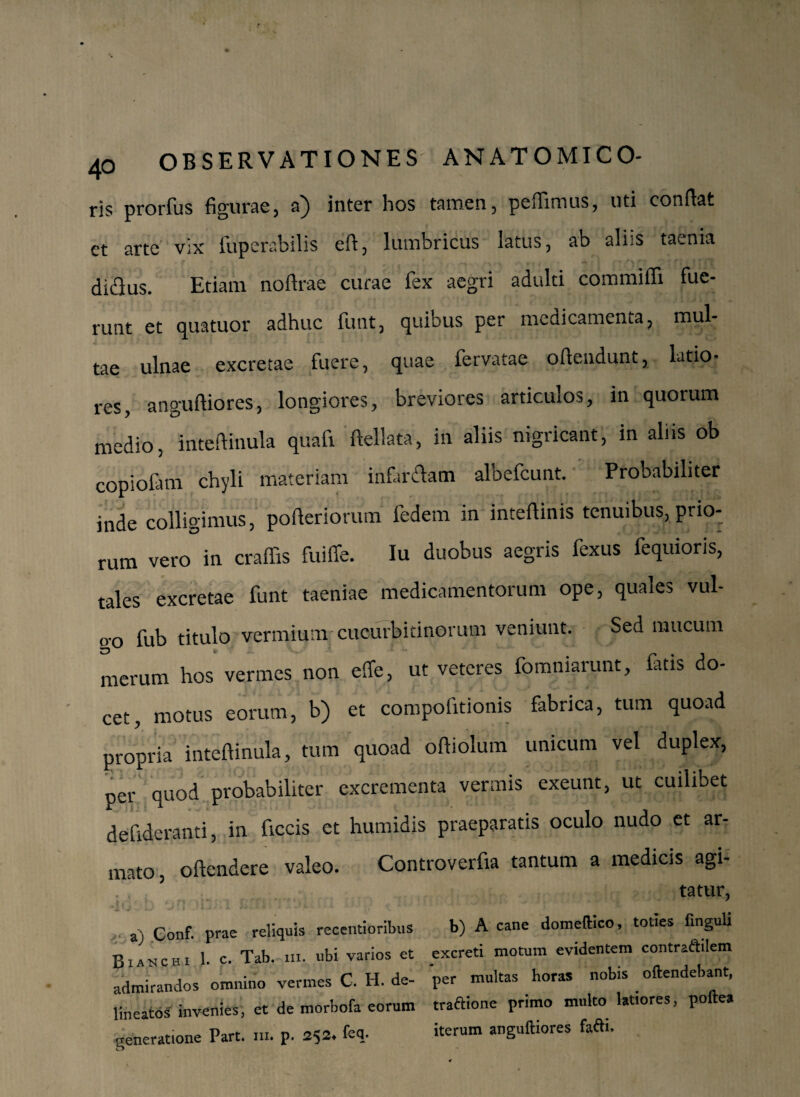 ris prorfus figurae, a} inter hos tamen, pedimus, uti conftat et arte vix fuperabilis eft, lumbricus latus, ab aliis taenia r . f ,r * v • , •+ ' • • ;r) r? ■: f j» f r f? di<£lus. Etiam no (Irae curae fex aegri adulti commiffi fue¬ runt et quatuor adhuc funt, quibus per medicamenta, mul¬ tae ulnae excretae fuere, quae fervatae oftendunt, latio¬ res, anguftiores, longiores, breviores articulos, in quorum medio, inteftinula quafi Bellata, in aliis nigricant, in aliis ob copiofam chyli materiam infarciam albefeunt. Probabiliter inde colligimus, pofteriorum fedem in inteftinis tenuibus, prio¬ rum vero in craffis fuiffe. Iu duobus aegris fexus fequioris, tales excretae funt taeniae medicamentorum ope, quales vul- o-o fub titulo vermium cucurbitinorum veniunt. Sed mucum merum hos vermes non effe, ut veteres fomniarunt, fatis do¬ cet, motus eorum, b) et compofitionis fabrica, tum quoad propria inteftinula, tum quoad oftiolum unicum vel duplex, per quod probabiliter excrementa vermis exeunt, ut cuilibet defideranti, in ficcis et humidis praeparatis oculo nudo et ar¬ mato, oftendere valeo. Controverfia tantum a medicis agi- tatur, a) Conf. prae reliquis recentioribus b) A cane domeftico, tolies fingub Bianchi 1. c. Tab. ni. ubi varios et excreti motura evidentem contraftilem admirandos omnino vermes C. H. de- per multas horas nobis oftendebant, lineatos invenies, et de morbofa eorum traaionc primo multo latiores, polles generatione Part. m. p. 252. fc* iterum anSuftiores faftL