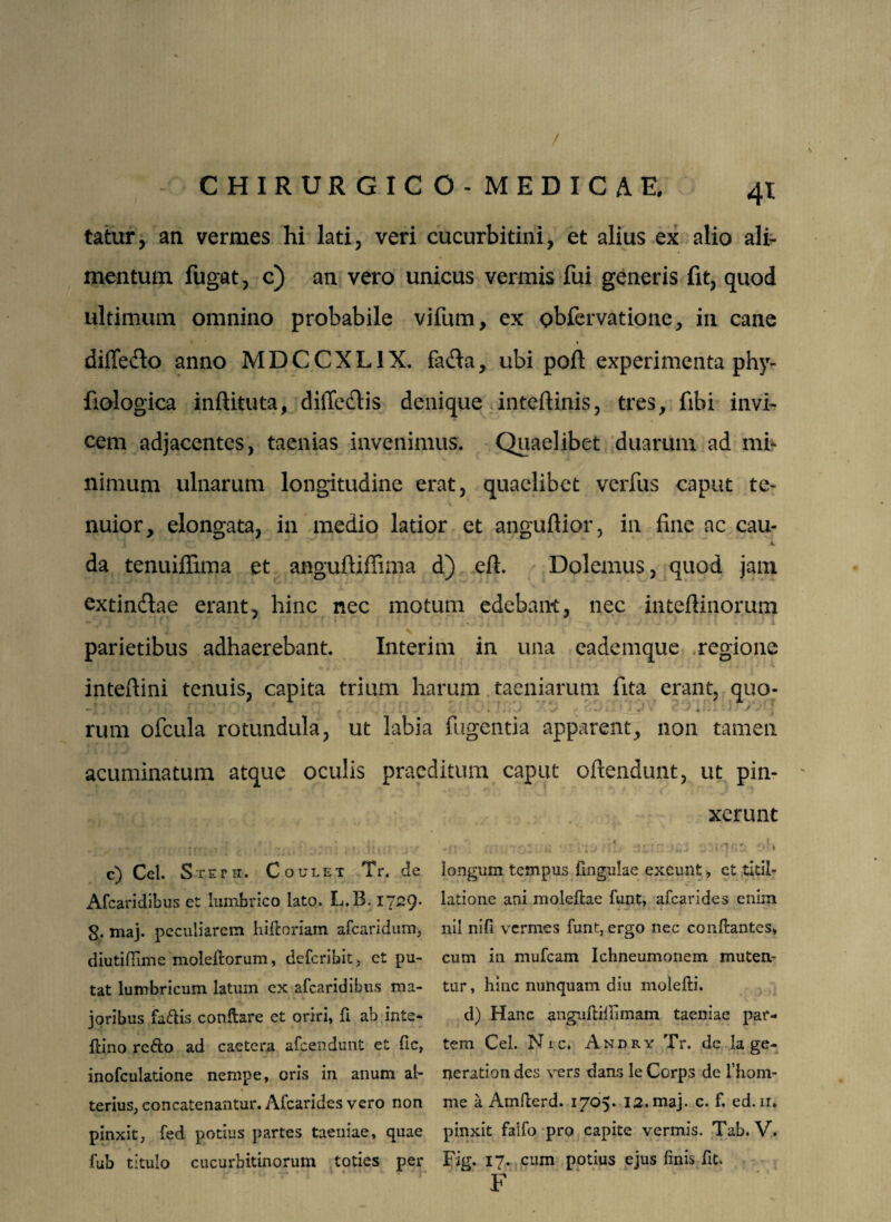 / CHIRURGICO. MEDICAE tatur, an vermes hi lati, veri cucurbitini, et alius ex alio ali¬ mentum fugat, c) an vero unicus vermis fui generis fit, quod ultimum omnino probabile vifum, ex obfervatione, in cane * difle&o anno MDCCXLIX. fafla, ubi poft experimenta phy- fiologica inftituta, diffedtis denique inteftinis, tres, fibi invi¬ cem adjacentes, taenias invenimus. Quaelibet duarum ad mi¬ nimum ulnarum longitudine erat, quaelibet verfus caput te¬ nuior, elongata, in medio latior et anguftior, in fine ac cau- V da tenuiflima et anguftiffima d) eft. Dolemus, quod jam extinftae erant, hinc nec motum edebant, nec inteftinorum parietibus adhaerebant. Interim in una eademque regione intefiini tenuis, capita trium harum taeniarum fita erant, quo¬ rum ofcula rotundula, ut labia fugentia apparent, non tamen acuminatum atque oculis praeditum caput ofitendunt, ut pin¬ xerunt c) Cei. Steth. Coulet Tr. de Afcaridibus et lumbrico lato. L.B. 1729. g. maj. peculiarem hifioriam afearidum, diutiffime moleftorum, deferibit, et pu¬ tat lumbricum latum ex afcaridibus ma¬ joribus fa&is conflare et oriri, fi ab irite- ftino redo ad caetera afeendunt et fic, inofculatione nempe, oris in anum al¬ terius, eoncatenantur. Afcarides vero non pinxit, fed potius partes taeniae, quae fub titulo cucurbitinorum toties per longum tempus fingulae exeunt, et titil¬ latione ani molefiae funt, afcarides enim nil nifi vermes furit, ergo nec conflantes, cum in mufeam Ichneumonem muten¬ tur , hinc nunquam diu molefti. d) Hanc anguftiilimam taeniae par¬ tem Cei. Nic* Andry Tr. de la ge¬ nerati on des vers dans le Corps de l’hom- me a Amfierd. 1705. 12. maj. c. f. ed.ir. pinxit falfo pro capite vermis. Tab. V. Fig. 17. cum potius ejus finis fit. F