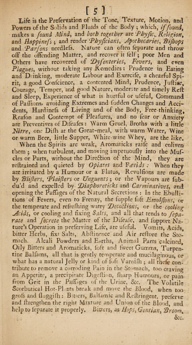 Life is the Prefervation of the Tone, Texture, Motion, and Powers of the Solids and Fluids of the Body 5 which, iffound, makes a found Mind, and both together are 1Phyficv Religion, and Rappinefs 3 and render 1Phyficians, Jpothecaries, Rijhops and Parfons needlefs. Nature can often feparate and throw off the offending Matter, and recover it lelf 5 poor Men and Others have recovered of ‘Dyfenteries, Fevers, and even Plagues, without taking any Remedies: Prudence in Eating and D inking, moderate Labour and Exercifc, a chearfu] Spi¬ rit, a good Confcience, a contented Mind, Prudence, Juftise* Courage, Temper, and good Nature, moderate and timely Reft and Sleep, Experience of what is hurtful or uieful, Command of Pafiions, avoiding Extremes and fudden Changes and Acci¬ dents, Hardinefs of Living and of the Body, Free-thinking, Reafon and Contempt of Pleafures, and no fear or Anxiety are Preventives of Dileafes : Warm Gruel, Broths with a little Nitre, one Difh at the Great-meal, with warm Water, Wine or warm Beer, little Supper, White-wine Whey, are the like. When the Spirits are weak, Aromaticks raife and enliven them 3 when turbulent, and moving impetuoufly into the Muf- cles or Parts, without the Diredtion of the Mind, they are retrained and quieted by Opiates and Fatids : When they are irritated by a Humour or a Flatus, Revulfions are made by Slifters, Plaifters or Unguents 3 or the Vapours are fub- du’d and expelled by Diaphoreticks and Carminatives, and opening the Paffages of the Natural Secretions : In the Ebulli¬ tions of Fevers, even to Frenzy, the fupple loft Emulfions, or the temperate and refrefhing watry DecoBions, or the cooling dcids, or cooling and fixing Salts, and all that tends to fepa¬ rate and fecrete the Matter of the Difeale, and. lupport Na¬ ture’s Operation in preferving Life, are ufeful. Vomits, Acids* bitter Herbs, fixt Salts, Abftinence and Air reftore the Sto¬ mach. AIcali Powders and Earths, Animal Parts calcined* Oily Bitters and Aromaticks, foft and fweet Gumms, Turpen¬ tine Balfarns, all that is gently temperate and mucilaginous, or what has a natural Jelly or kind of loft Varnifh 3 all thefe con¬ tribute to remove a corroding Pain in the Stomach, too craving an Appetite, a precipitate.Digeftion, (harp Humours, or pain from Grit in the Paff'ges of the Urine, &c. The Volatile Scorbutica! Hot-P] nts break and move the Blood, when too grofs and lluggilh: Bitrers, Ballamic and Reftringent, preferve and ftrengthen the right Mixture and Union of the Blood, and help £0 feparate it properly. Bitters, as Bops, Gentian, &room%