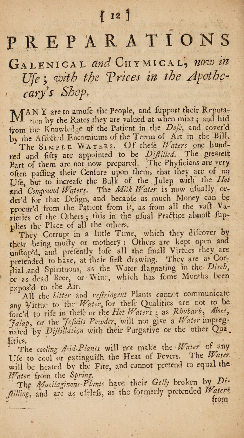 f PREPARATIONS Galenical and Chymicalnow tti cary $ Shop. MANY are to am ufe the People, and fupport their Reputa¬ tion by the Rates they are valued at when mixt 5 and hid from the Knowledge qf the Patient in the Dope, and cover’d by the A fretted Encomiums of the Terms of Art in the Bilk The Simple Waters. Of thele Waters one hund¬ red and fifty are appointed to be Drilled. The greateft Part of them are not now prepared. The Phyficians are very often pa (Ting their Cenfure upon them, that they are of no Ufe, but to increafe the Bulk of the Julep with the Hot md Compound Waters. The Milk Water is now ufoally or¬ der’d for that Defign, and becaufe as much Money can be procur’d from the Patient from it, as from all the vafl Va¬ rieties of the Others ^ tms in the uiual Pra£fice fup* plies the Place of all the others. They Corrupt in a little Time, which they difeover by tfieir being mufty or mothery : Others are kept open and unflopM, and prelently lofe all the final! Virtues they^are pretended to have, at their firft drawing. They are as Cor¬ dial and Spirituous, as the Water ftagnating in the Ditch, or as dead Beer, or Wine, which has fome Months been expos’d to the Air. . , All the bitter and rejlringent Plants cannot communicate any Virtue to the Water, for thefe Qualities are not to be forc’d to rife in thefe or the Hoi Waters j as Rhubarb^ Aloes ^ *falap, or the Jefuits Powder, will not give a Water impreg¬ nated by Dijl illation with their Purgative or the other Quaw Jities. # r The cooling Acid-Plants will not make the stater of any Ufe to cool or' extinguifh the Heat of Fevers. The Water. will be heated by the Fire, and cannot pretend to equal the Water from the Spring. _ n.  Thp Mucilaginous-Plants have their Geliy broken by Vi~ fIdling, and are as ufelefs, as* the formerly pretended Water* 0 >  * from