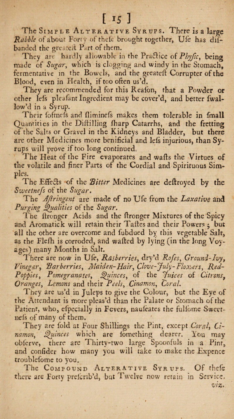 The Simple Alter ative Syrups. There is a large Rabble of about Forty of thefe brought together, Ufe has dif- banded the greateft Part of them. They art hardly allowable in the Pra£lice of Phyfic, being made of Sugar, which is clogging and windy in the Stomach, fermentative in the Bowels, and the greatell Corrupter of the Blood, even in Health, if too often us’d. They are recommended for this Reaibn, that a Powder or other lels plealant Ingredient may be cover’d, and better fwal- low’d in a Syrup. Their foftnefs and fliminefs makes them tolerable in fmall Quantities in the Diftilling lharp Catarrhs, and the fretting of the Salts or Gravel in the Kidneys and Bladder, but there are other Medicines more benificial and Ids injurious, than Sy¬ rups will prove if too long continued. The Heat of the Fire evaporates and walls the Virtues of the volatile and finer Parts of the Cordial and Spirituous Sim¬ ples. The Effe£ls of the Ritter Medicines are deftroyed by the Sweetnefs of the Sugar. The Aftringent are made of no Ufe from the Laxative and Purging Qualities of the Sugar. The llronger Acids and the llronger Mixtures of the Spicy and Aromatick will retain their Talles and their Powers ^ but ail the other are overcome and fubdued by this vegetable Salt, as the Flefh is corroded, and waited by lying (in the long Voy¬ ages) many Months in Salt. There are now in Ufe, Rasberries, dry’d Rofes, Ground-Ivy, Vinegar, Rarberries, Maiden-Hair, Clove -'July -Flowers, Red- Poppies, Pomegranates, Quinces, of the Juices of Citrons? Ora?tges, Le?nons and their Peels, C'mamon, Coral. They are us’d in Juleps to give the Colour, but the Eye of the Attendant is more pleas’d than the Palate or Stomach of the Patient, who, efpecially in Fevers, nauleates the fuliome Sweet¬ nefs of many of them. They are iold at Four Shillings the Pint, except Coral, Ci- namon, Quinces which are iomething dearer. You may obferve, there are Thirty-two large Spoonfuls in a Pint* and conlider how many you will take to make the Expence rroublefome to you. The Compound Alterative Syrups. Of thele there are Forty prelcnb’d, but Twelve now retain in Service,