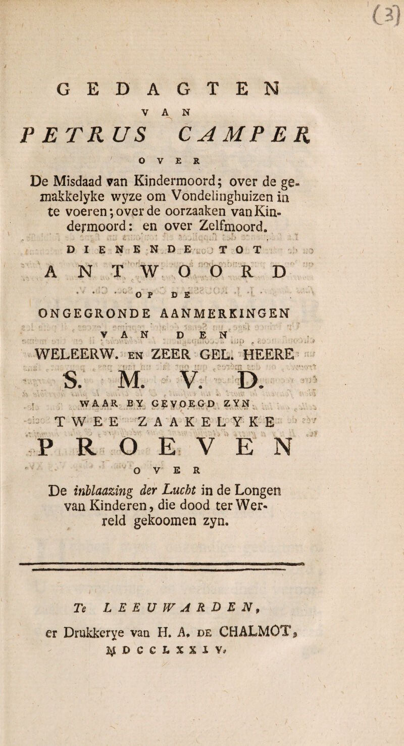 (31 GEDAGTEN VAN PETRUS CAMPER OVER De Misdaad van Kindermoord; over de makkelyke wyze om Vondelinghuizen in te voeren; over de oorzaaken van Kin dermoord: en over Zelfmoord. •x * t DIENENDE TOT • _ '• f - - . • • rw s_•_ AN TW OORD -A ’ •>> * * OP DE ONGEGRONDE AANMERKINGEN V A N D E N WELEERW. en ZEER GEL. HEERE '{'< * ‘ ‘f * ‘ ' • ■ ■ *■' (!'’! 1 * ; ï » i * f* r f ■ . ■ \ *■■*** S. M. V. D. - 1 - y J * V , J A _ » * Va'iv \ ■ ■ > ; - .i . , r ■ :.v, v • . V ••• - A 4) i r WAAR BY GEVOEGD ZYN TWEE ZAAKELYKE P ROEVEN OVER v, - . v 4 0 De inblaazing der Lucht in de Longen van Kinderen, die dood ter Wer* reld gekoomen zyn. Te LEEUWARDEN, er Drukkerye van H. A. de CHALMOT% p c c u n y»