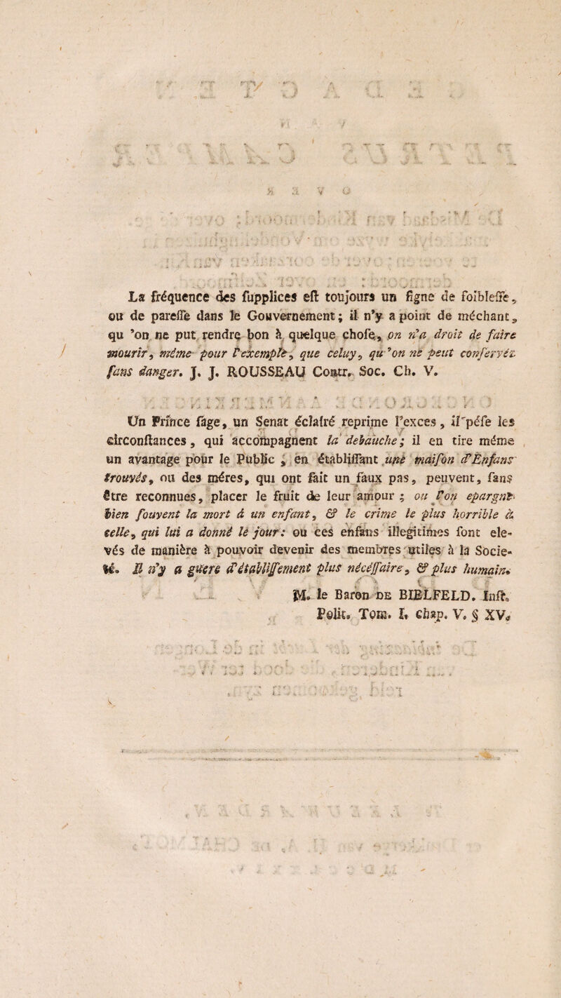 i, V o ? f,•**> / V * V 7; * ? >» *f / * •' • : » • - • - • /• ' - ' . i <s > i .si C* •• ^ • * 1 * ; • C •- '■ « . .- V '• , • ‘•f 'i ■■ -r > . - . , A. • • •*• • A - ‘ • • * • - •• »• - , La fréquence des fupplices efl toujours un figne de foiblelFe 9 o« de pareiTe dans le Gouvernement; il n’y apoint de méchant* qu ’on ne put rendre bon h quelque chofe,, on rda droit de faire mourlr, mime pour Vexcmpli-, que celuy, qu *on ne peut conferyéz fans danger. J, J. ROUSSEAU Contr. Soc. Ch, V. 1 ' .' ‘ r' • : ‘ 4 ■ ■ • ; ; \ ; > l? ‘ v 0 -4Ü> i>. i -4 ik .K 1 - ** ' V - *. 9 ■ V * ' e Un Pnnce fage, un Senat éclafré reprime Fexces, iLpéfe les drconftances, qui accompagnent la debaüche ; il en tire méma un avantage pour Ie Public % en établiflant une maifon cf En fans Srouvés9 ou des méres, qui ont fait un faux pas9 peuvent9 fan? être reconnues, placer le fruit de leur amour ; on Voti epargnfr Men fouyent la mort d un enfant9 & le crime te plus horriUe ct eelle9 qui lui a donnê le jour: ou ces efrfaiis illegitimes font ele- vés de manière 2t pouvoir devenir des membres utiles h la Socie¬ ty» II iïy fi giïere £éUtWJfement plus nécéjfairey & plus humain•- ' '\ ' g \ ff SM» le Baron de BIELFELD. Infh Peilt» Toih. U ehap, V» § XV* •V -V * V f *■ *~T- ; ■ ö 4 \r. ' ‘r '* f :-r- r j . - . ‘ w A-< i* s*. « /
