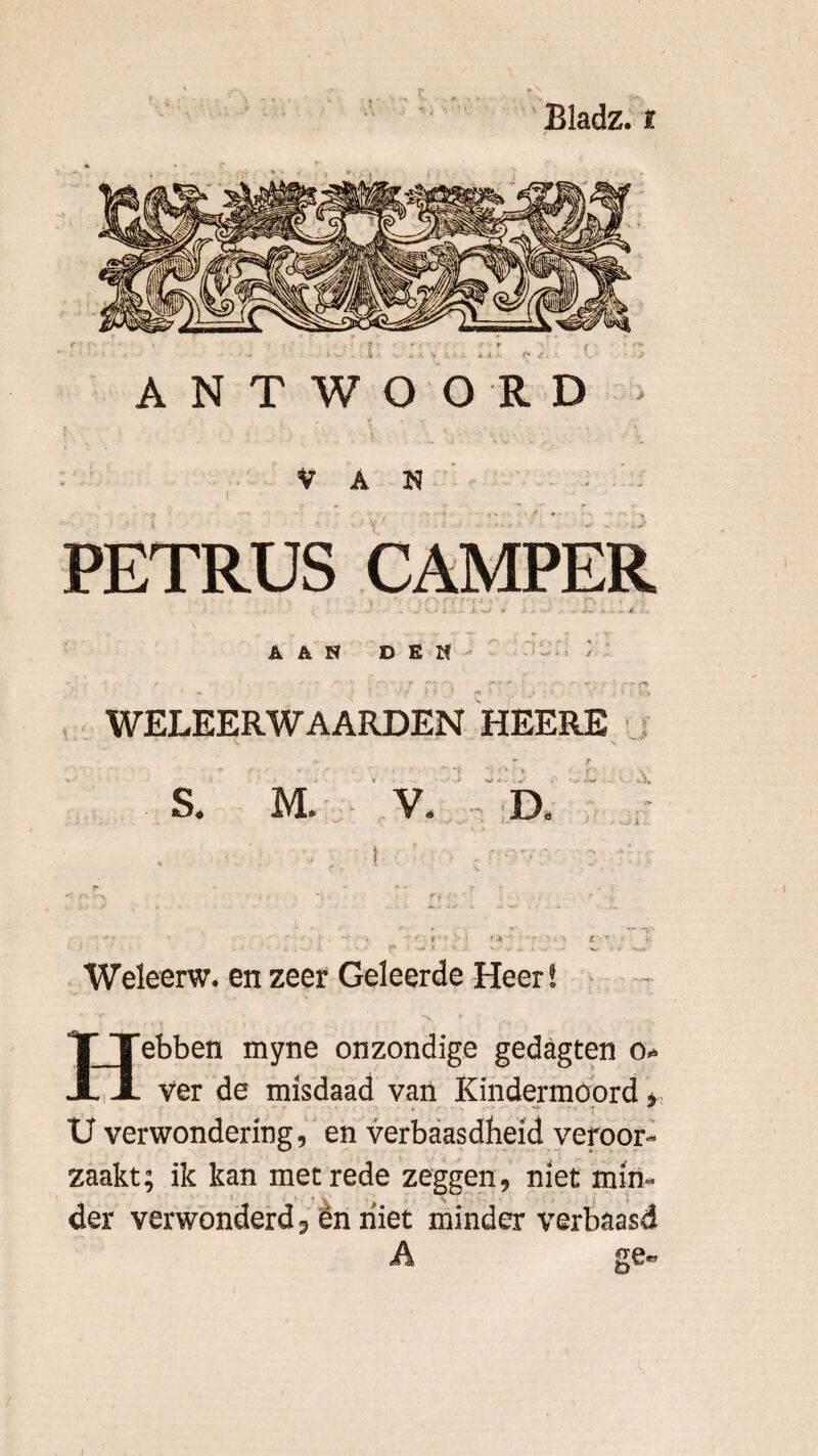 t • • ». • Bladz. i i. A .? , ANTWOORD VAN .? I PETRUS CAMPER AAS DES WELEERWAARDEN HEERE S. M, V. D i T * e» 1 •». ,v: Weleerw. en zeer Geleerde Heer! ITebben myne onzondige gedagten o* X ver de misdaad van Kindermoord » U verwondering, en verbaasdheid veroor¬ zaakt; ik kan met rede zeggen, niet min¬ der verwonderd, ën niet minder verbaasd ge- (