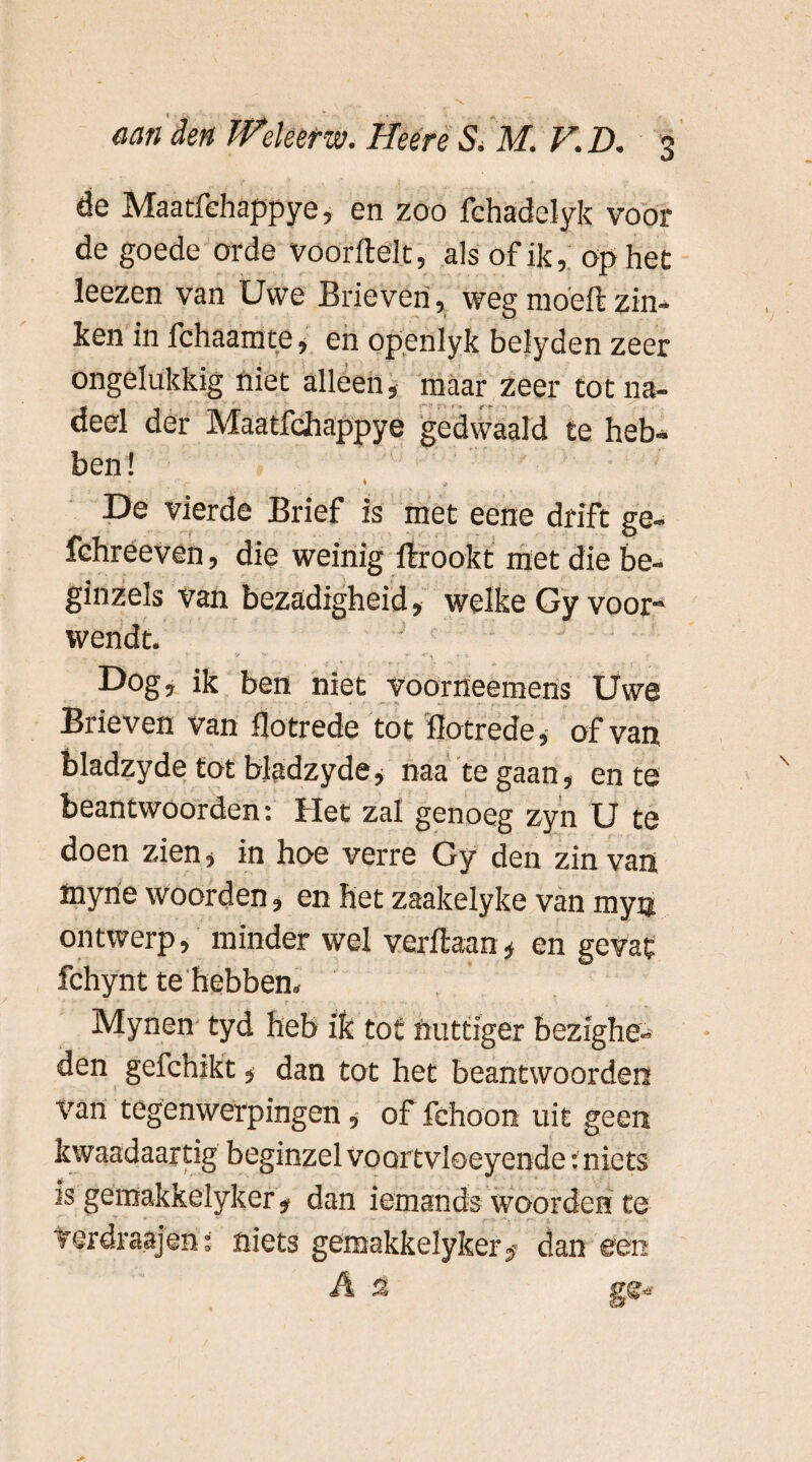 de Maatfchappye, en zoo fchadelyk voor de goede orde voorfte'lt, als of ik, op het leezen van Uwe Brieven, wegmoeftzin¬ ken in fchaamte, en openlyk belyden zeer ongelukkig niet alleen, maar zeer tot na¬ deel der Maatfchappye gedwaald te heb¬ ben ! * * De vierde Brief is met eene drift ge- fchreeven, die weinig ftrookt met die be- ginzels van bezadigheid, welke Gy voor¬ wendt. Dog, ik ben niet voorrieemens Uwe Brieven van llotrede tot flotrede, of van bladzyde tot bjadzyde, naa te gaan, en te beantwoorden: Het zal genoeg zyn U te doen zien, in hoe verre Gy den zin van tttyne woorden, en het zaakelyke van myn ontwerp, minder wel verftaan, en gevat fchynt te hebben» . .. • * <• - • f • - Mynen tyd heb ik tot nuttiger bezighe« den gefchikt * dan tot het beantwoorden van tegenwerpingen * of fehoon uit geen kwaadaardg beginzel voortvloeyende: niets is gemakkelyker* dan iemands woorden te verdraajen: niets geroakkelyker^ dan een